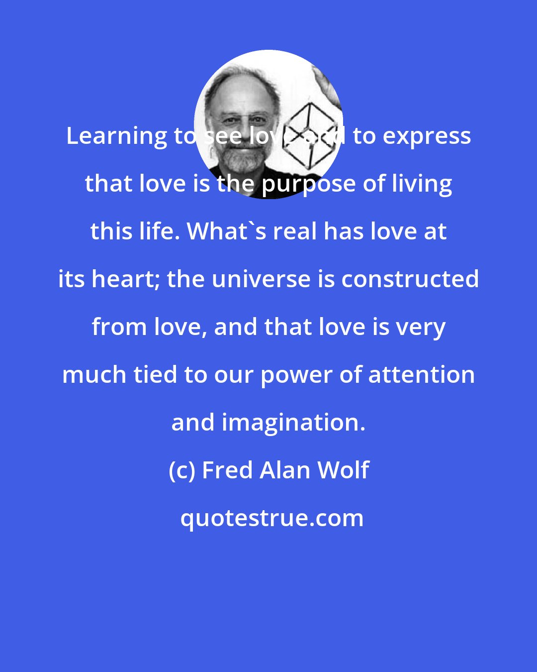 Fred Alan Wolf: Learning to see love and to express that love is the purpose of living this life. What's real has love at its heart; the universe is constructed from love, and that love is very much tied to our power of attention and imagination.