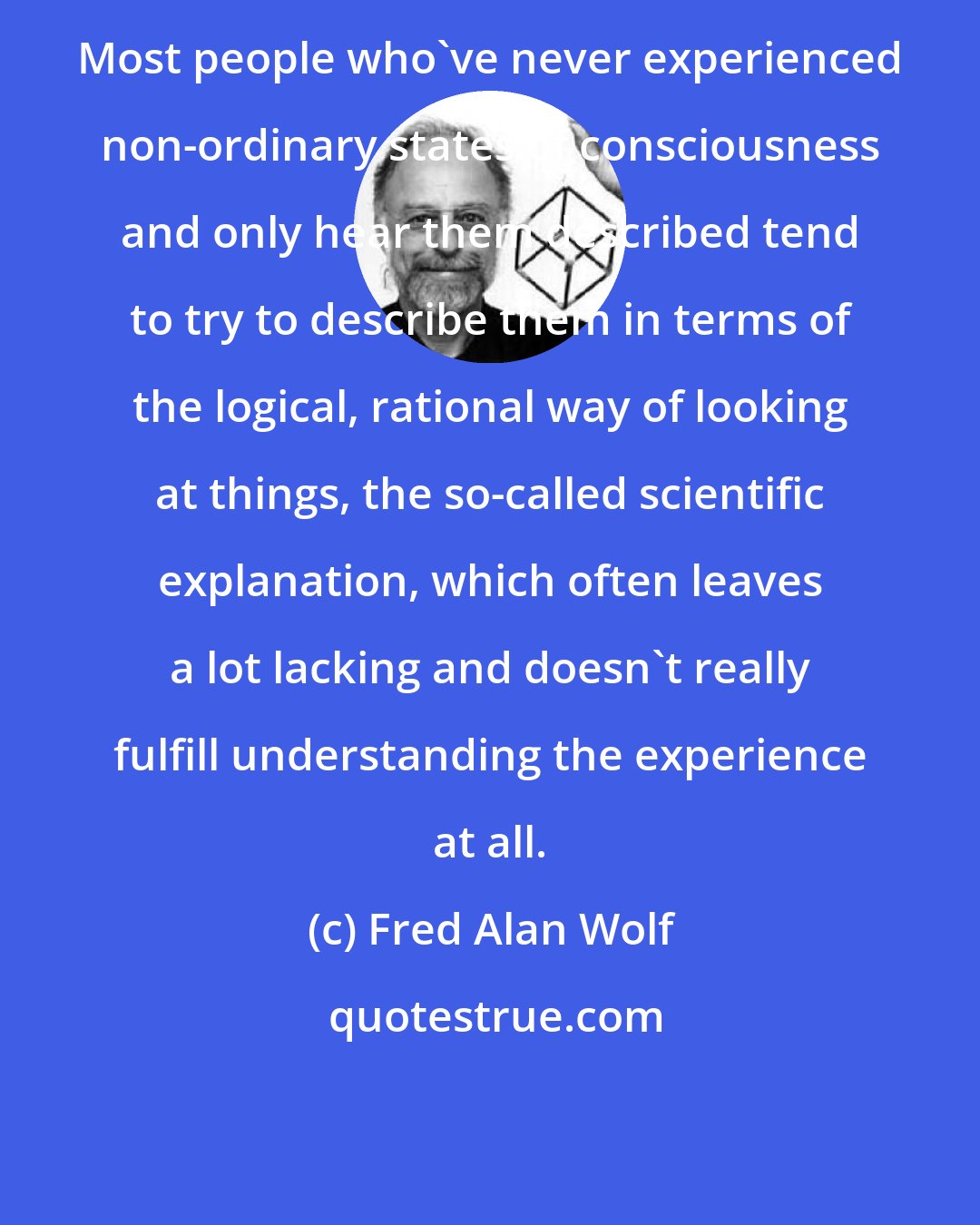 Fred Alan Wolf: Most people who've never experienced non-ordinary states of consciousness and only hear them described tend to try to describe them in terms of the logical, rational way of looking at things, the so-called scientific explanation, which often leaves a lot lacking and doesn't really fulfill understanding the experience at all.