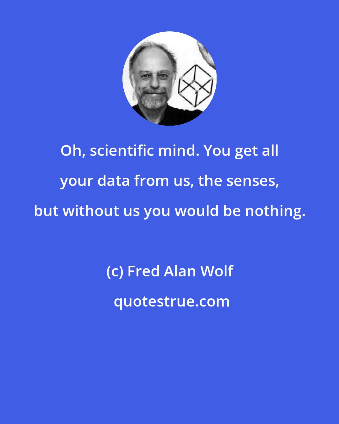 Fred Alan Wolf: Oh, scientific mind. You get all your data from us, the senses, but without us you would be nothing.