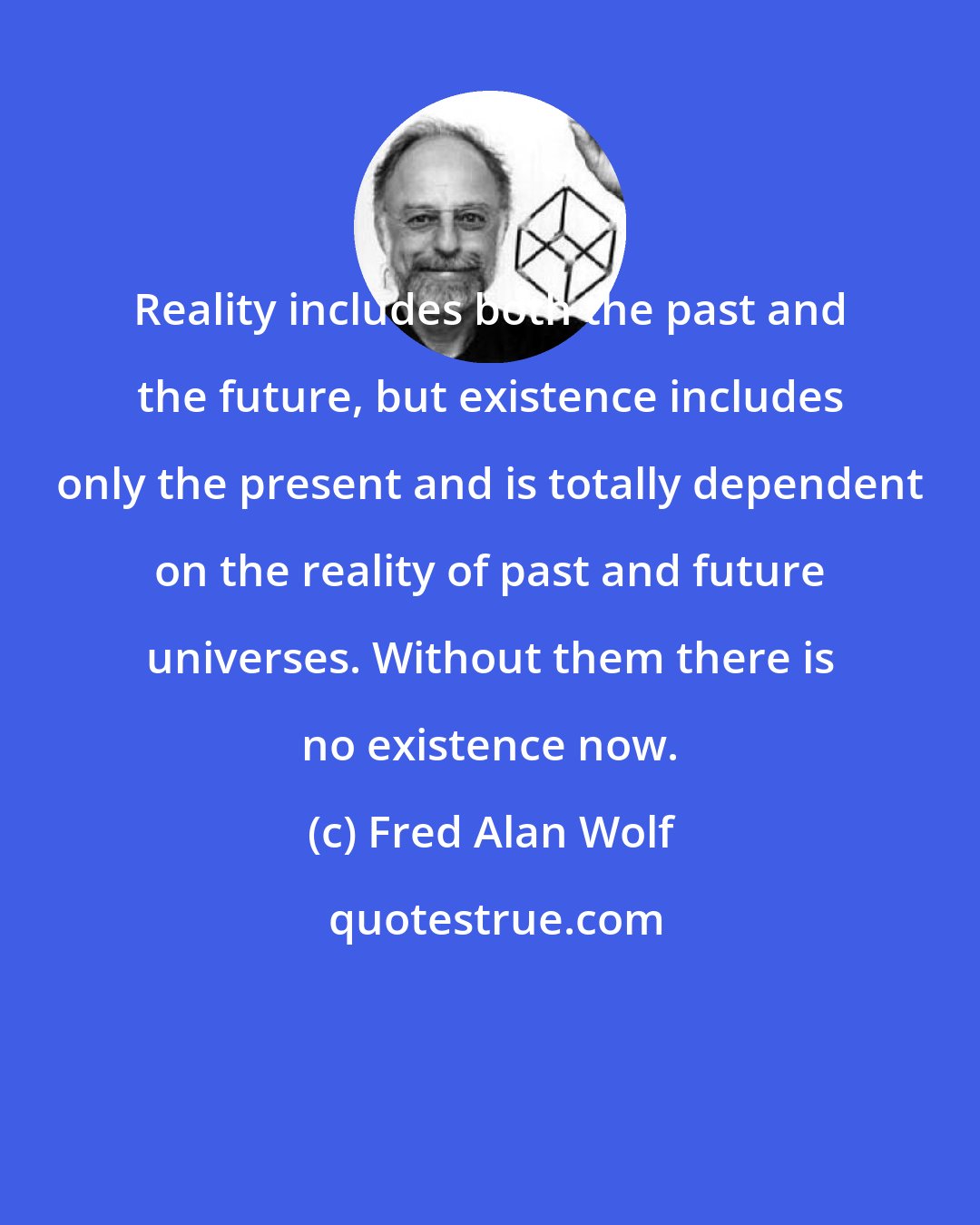 Fred Alan Wolf: Reality includes both the past and the future, but existence includes only the present and is totally dependent on the reality of past and future universes. Without them there is no existence now.