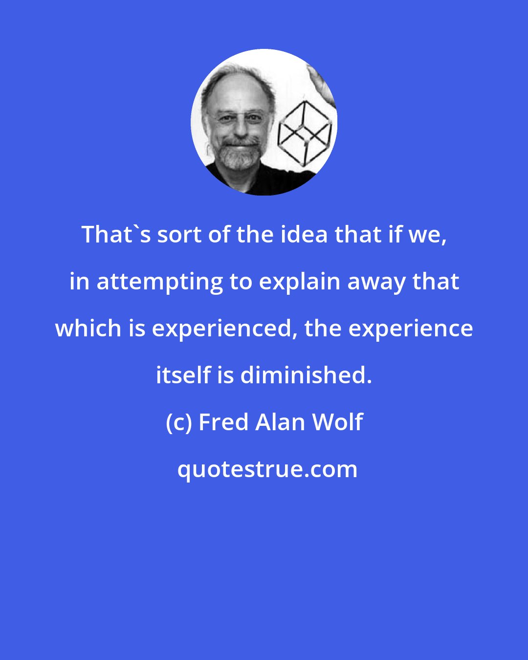 Fred Alan Wolf: That's sort of the idea that if we, in attempting to explain away that which is experienced, the experience itself is diminished.