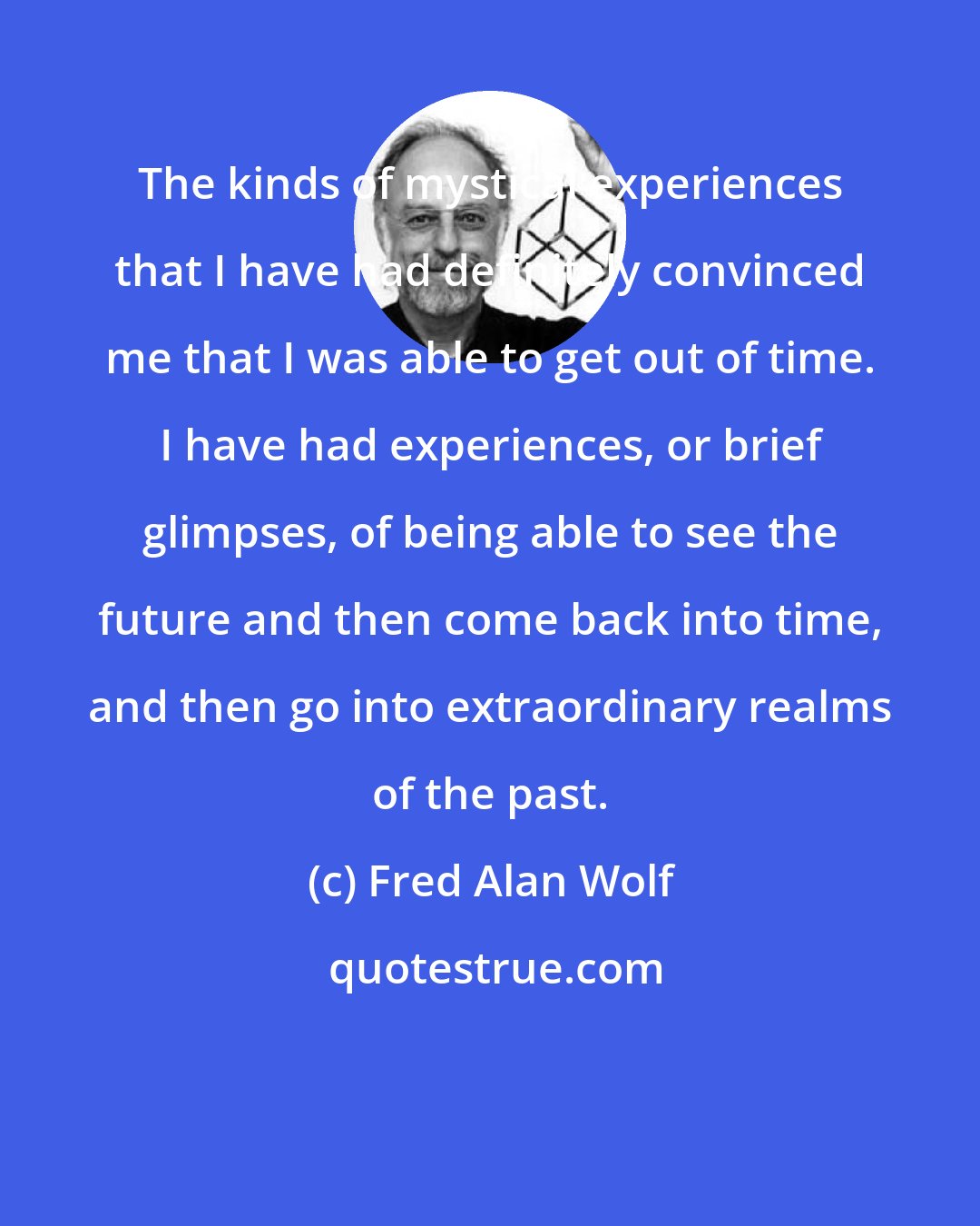 Fred Alan Wolf: The kinds of mystical experiences that I have had definitely convinced me that I was able to get out of time. I have had experiences, or brief glimpses, of being able to see the future and then come back into time, and then go into extraordinary realms of the past.