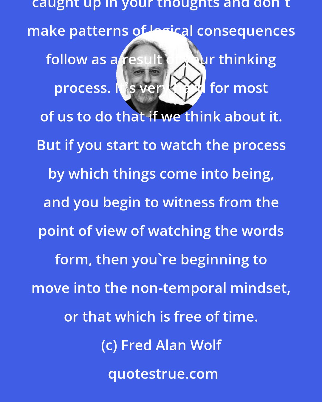 Fred Alan Wolf: The most common way people could do time-travel would be a form of meditation in which you don't get caught up in your thoughts and don't make patterns of logical consequences follow as a result of your thinking process. It's very hard for most of us to do that if we think about it. But if you start to watch the process by which things come into being, and you begin to witness from the point of view of watching the words form, then you're beginning to move into the non-temporal mindset, or that which is free of time.