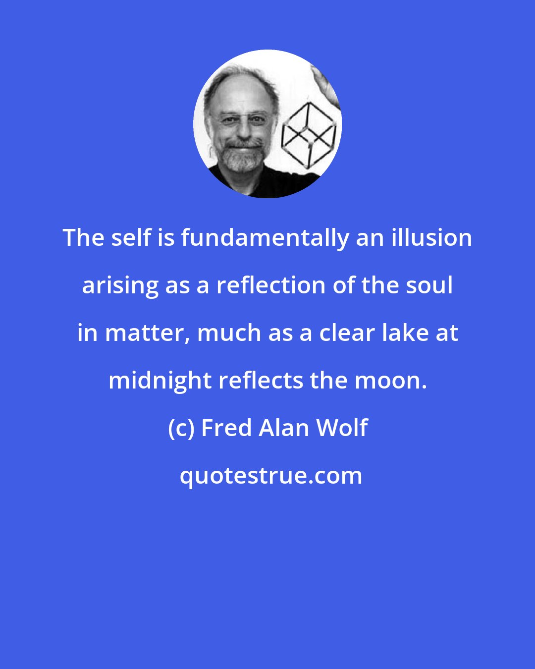 Fred Alan Wolf: The self is fundamentally an illusion arising as a reflection of the soul in matter, much as a clear lake at midnight reflects the moon.