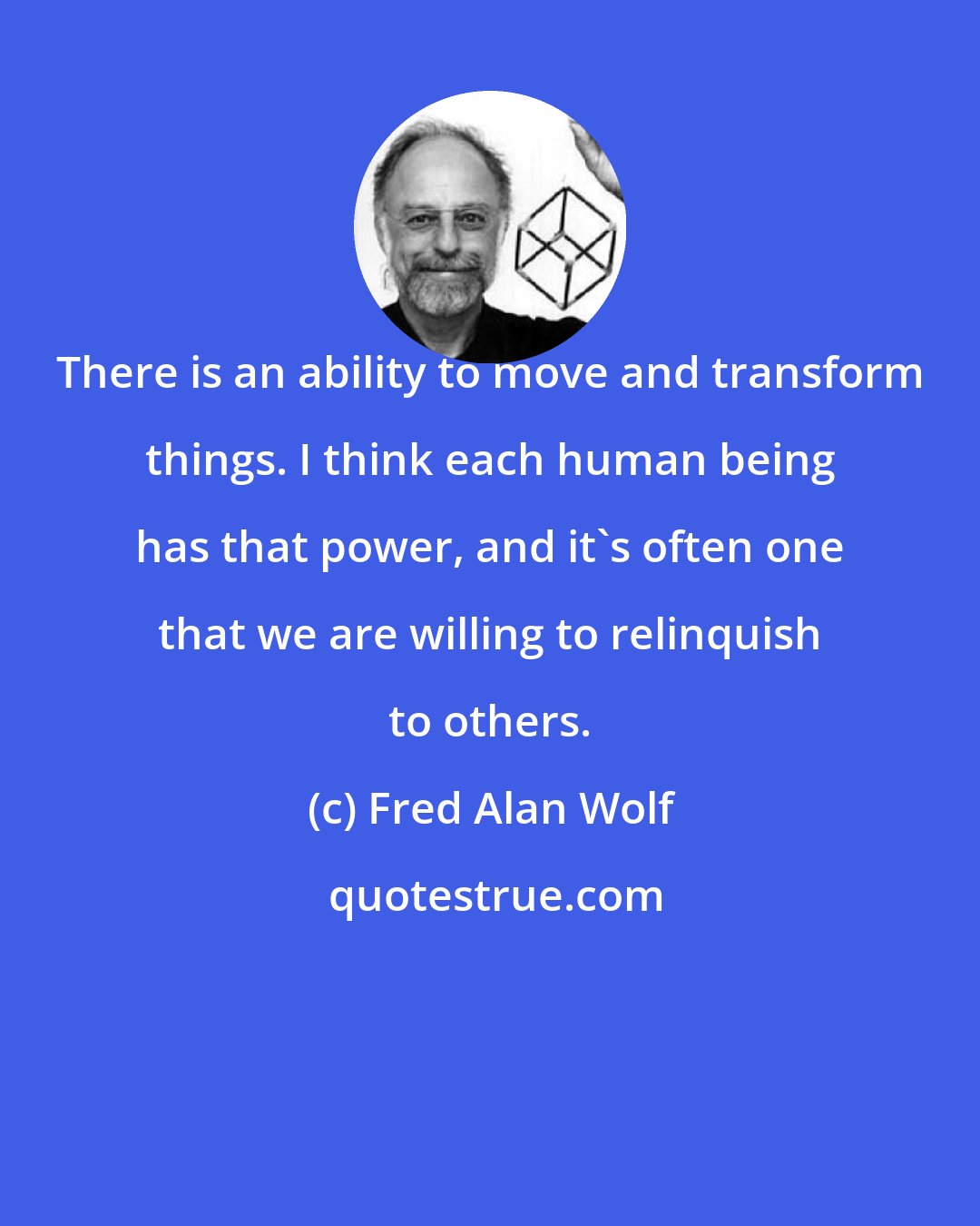 Fred Alan Wolf: There is an ability to move and transform things. I think each human being has that power, and it's often one that we are willing to relinquish to others.