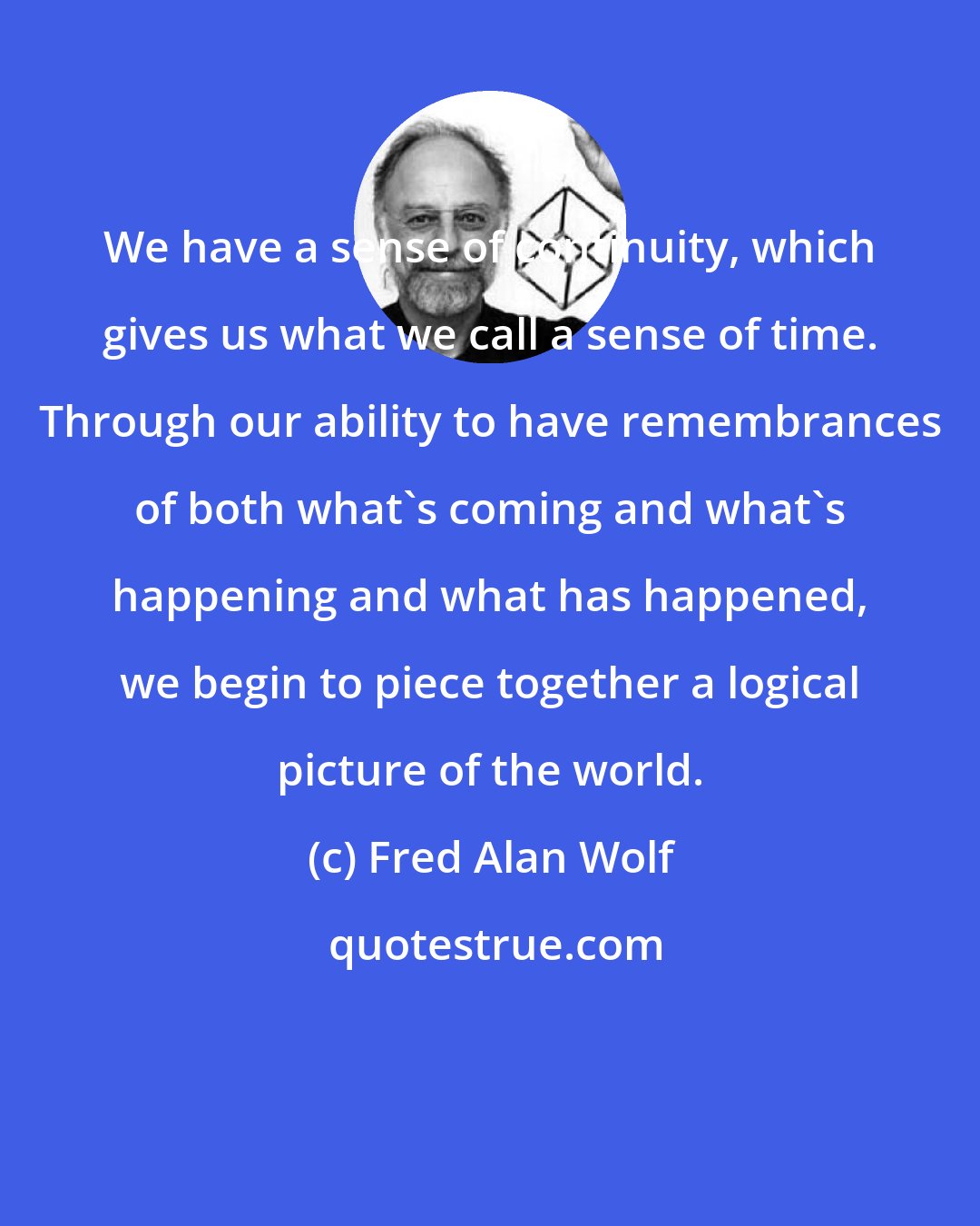 Fred Alan Wolf: We have a sense of continuity, which gives us what we call a sense of time. Through our ability to have remembrances of both what's coming and what's happening and what has happened, we begin to piece together a logical picture of the world.