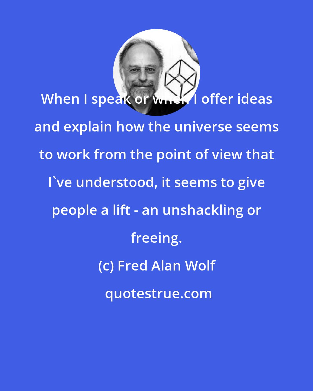 Fred Alan Wolf: When I speak or when I offer ideas and explain how the universe seems to work from the point of view that I've understood, it seems to give people a lift - an unshackling or freeing.