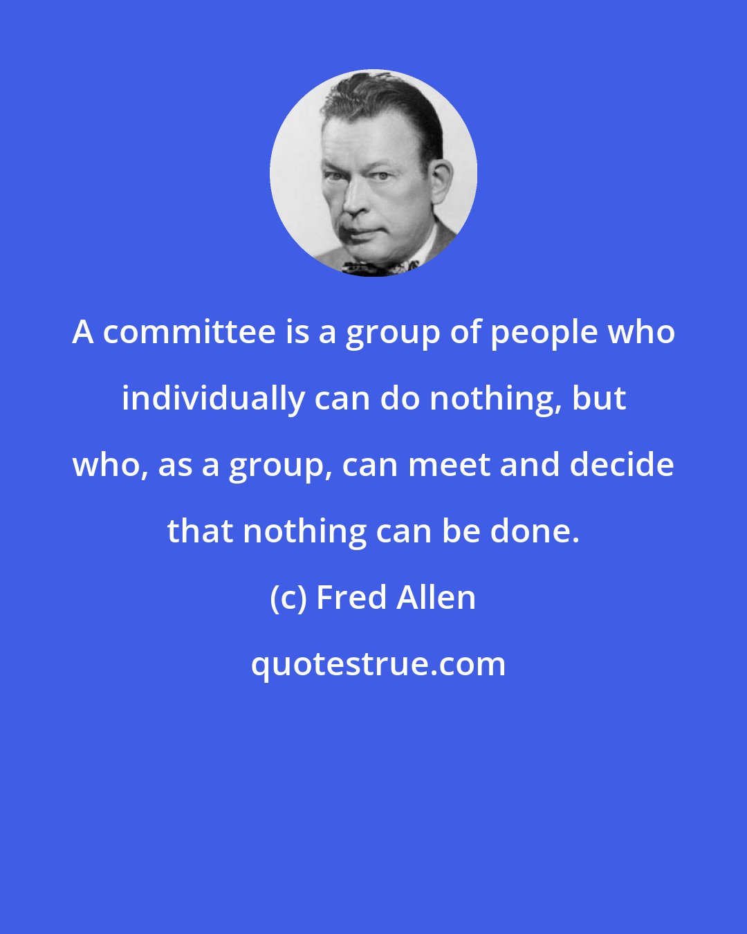 Fred Allen: A committee is a group of people who individually can do nothing, but who, as a group, can meet and decide that nothing can be done.