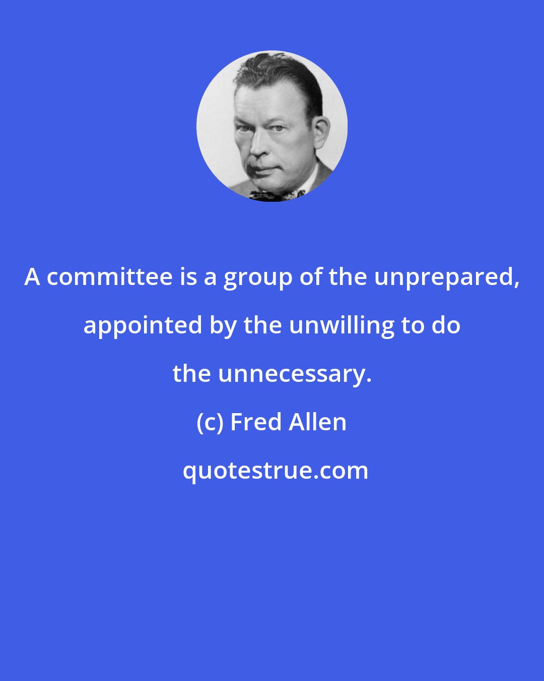 Fred Allen: A committee is a group of the unprepared, appointed by the unwilling to do the unnecessary.