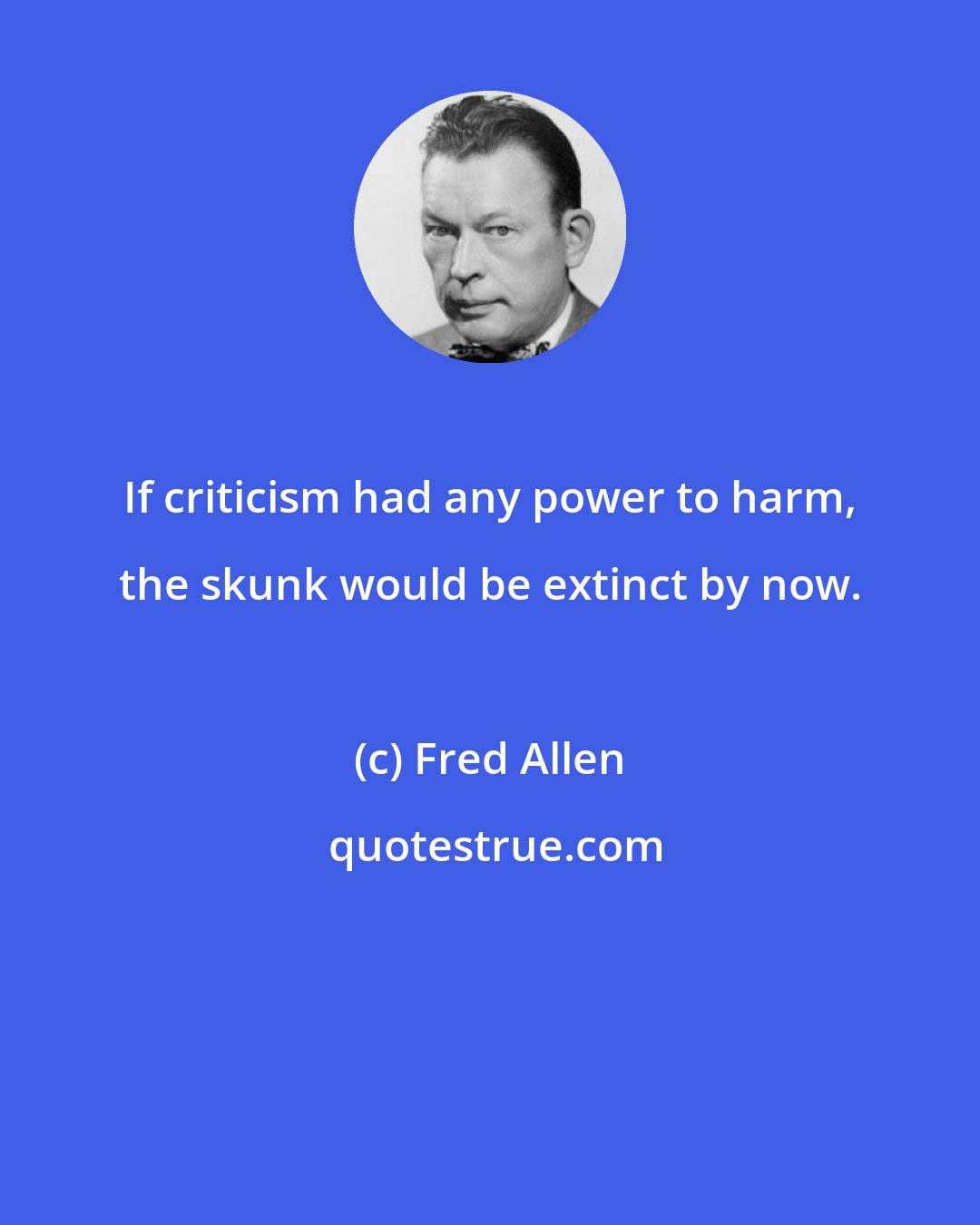 Fred Allen: If criticism had any power to harm, the skunk would be extinct by now.