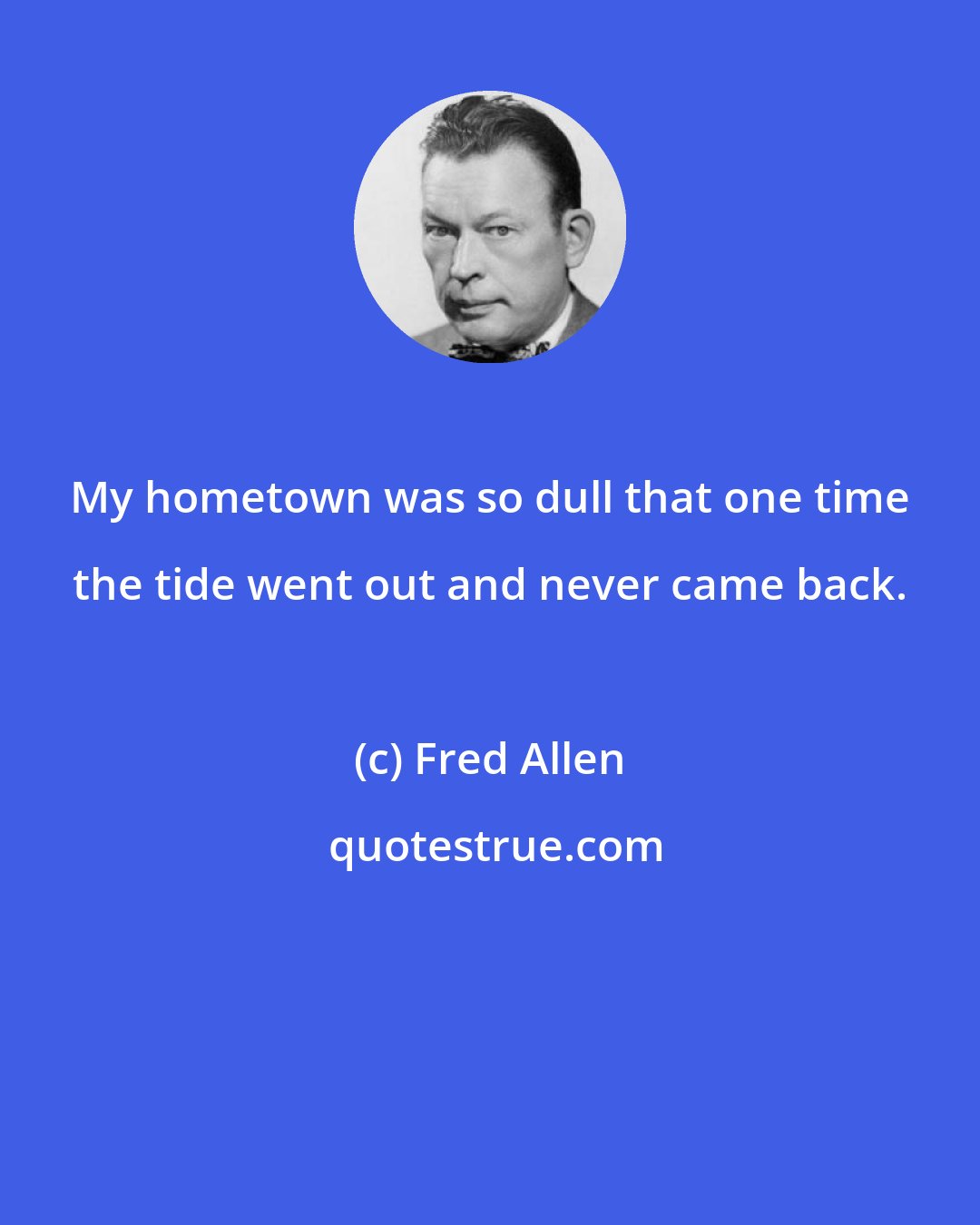 Fred Allen: My hometown was so dull that one time the tide went out and never came back.