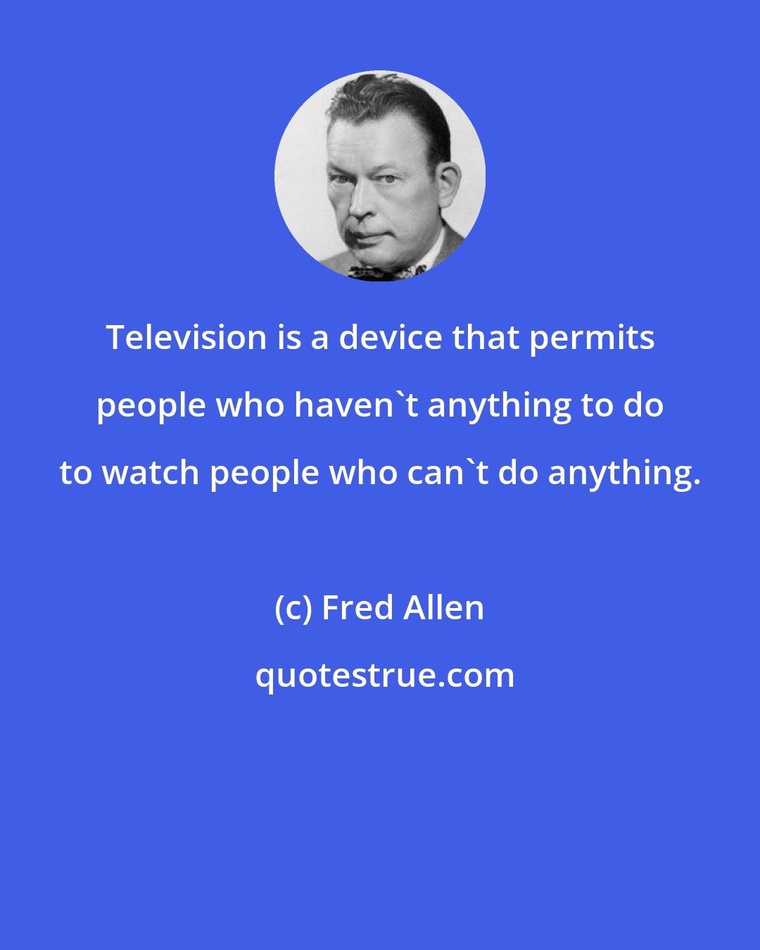 Fred Allen: Television is a device that permits people who haven't anything to do to watch people who can't do anything.