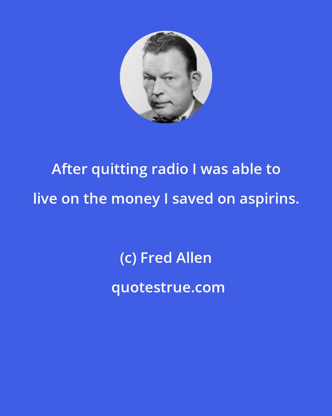 Fred Allen: After quitting radio I was able to live on the money I saved on aspirins.