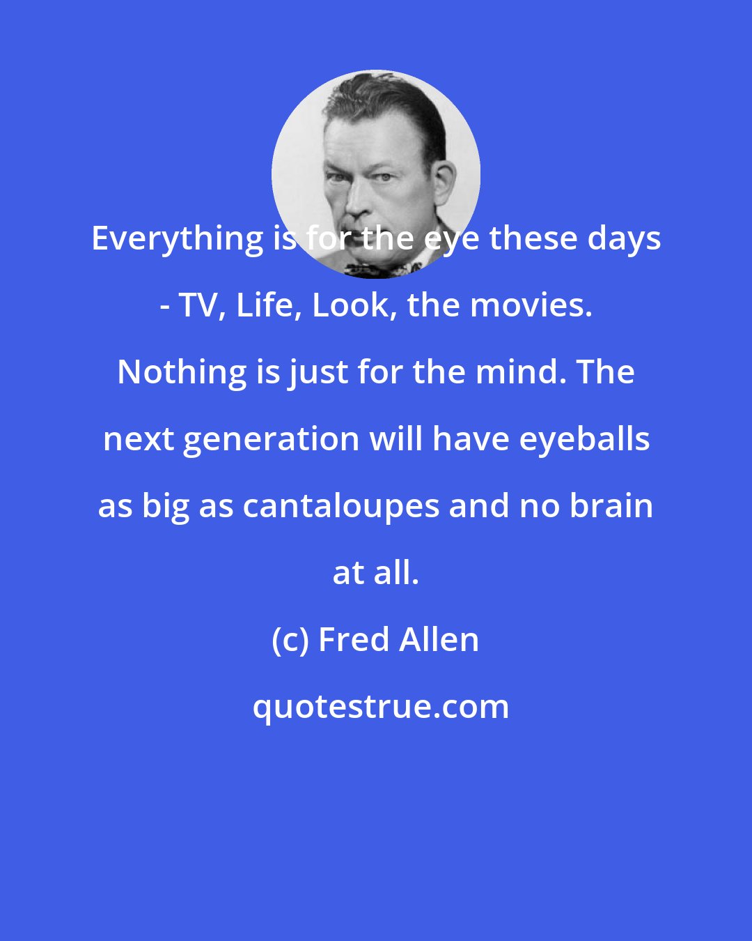 Fred Allen: Everything is for the eye these days - TV, Life, Look, the movies. Nothing is just for the mind. The next generation will have eyeballs as big as cantaloupes and no brain at all.