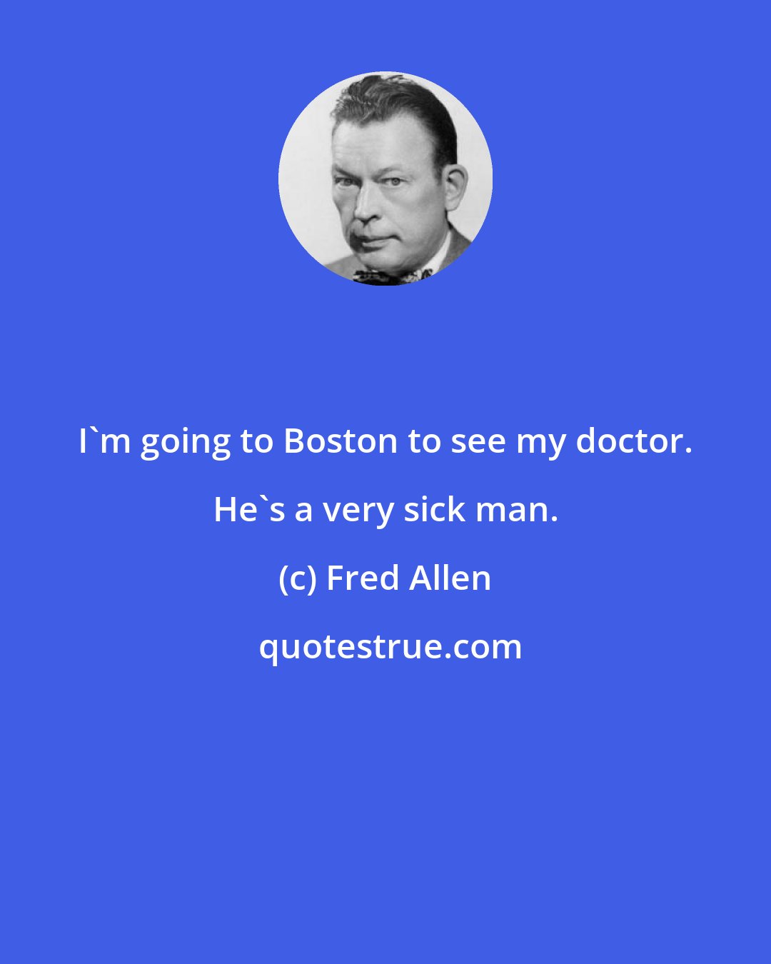 Fred Allen: I'm going to Boston to see my doctor. He's a very sick man.