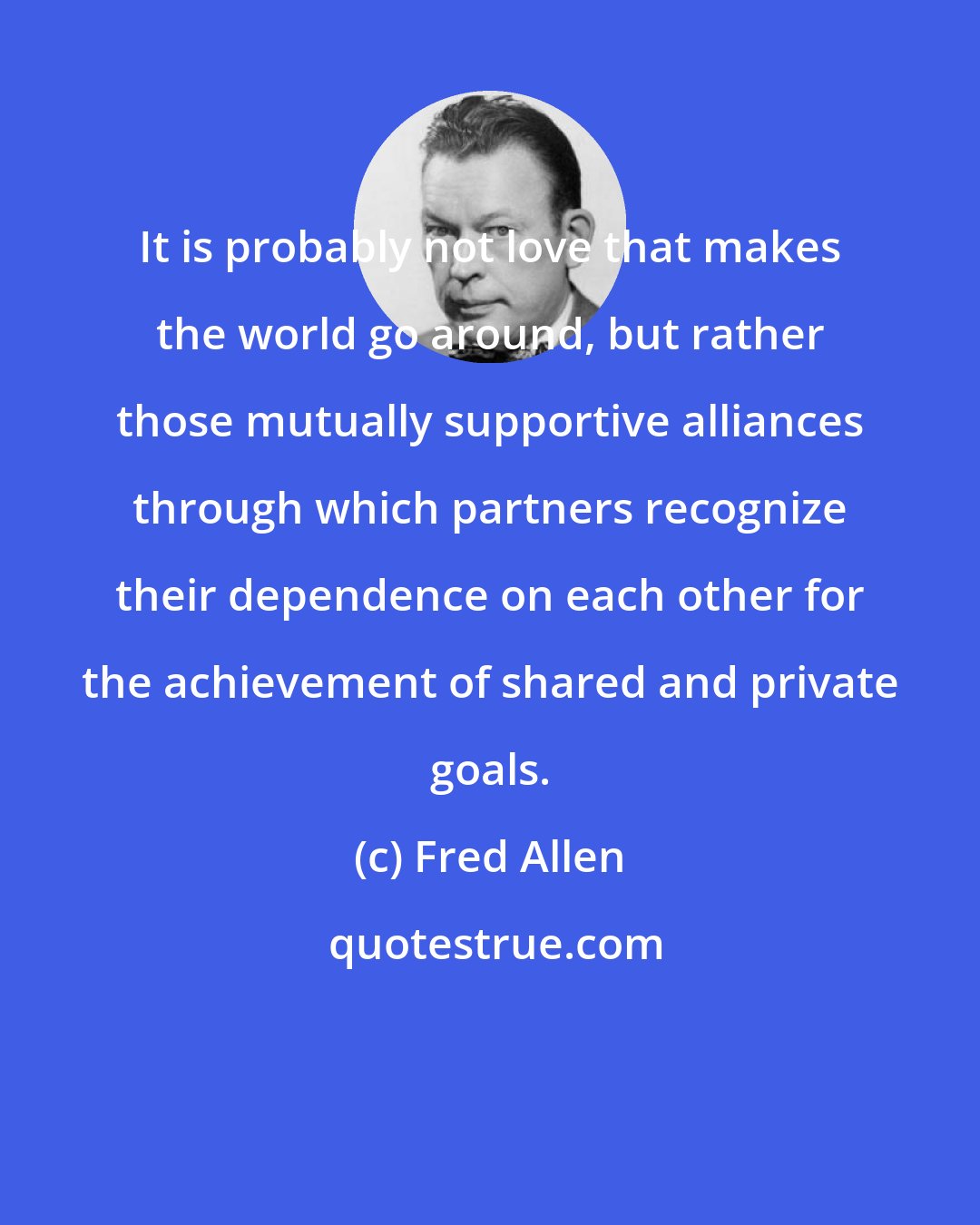 Fred Allen: It is probably not love that makes the world go around, but rather those mutually supportive alliances through which partners recognize their dependence on each other for the achievement of shared and private goals.