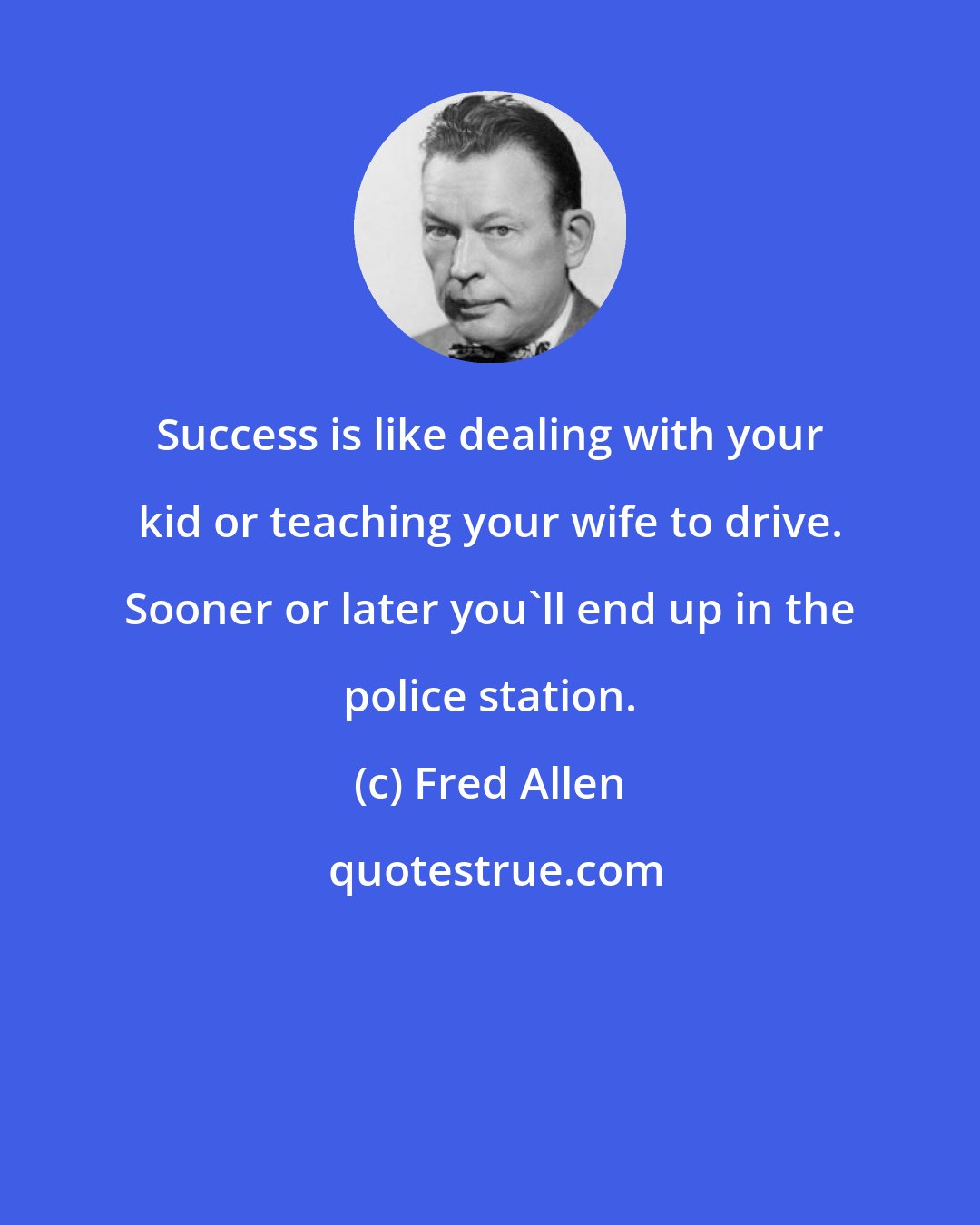 Fred Allen: Success is like dealing with your kid or teaching your wife to drive. Sooner or later you'll end up in the police station.