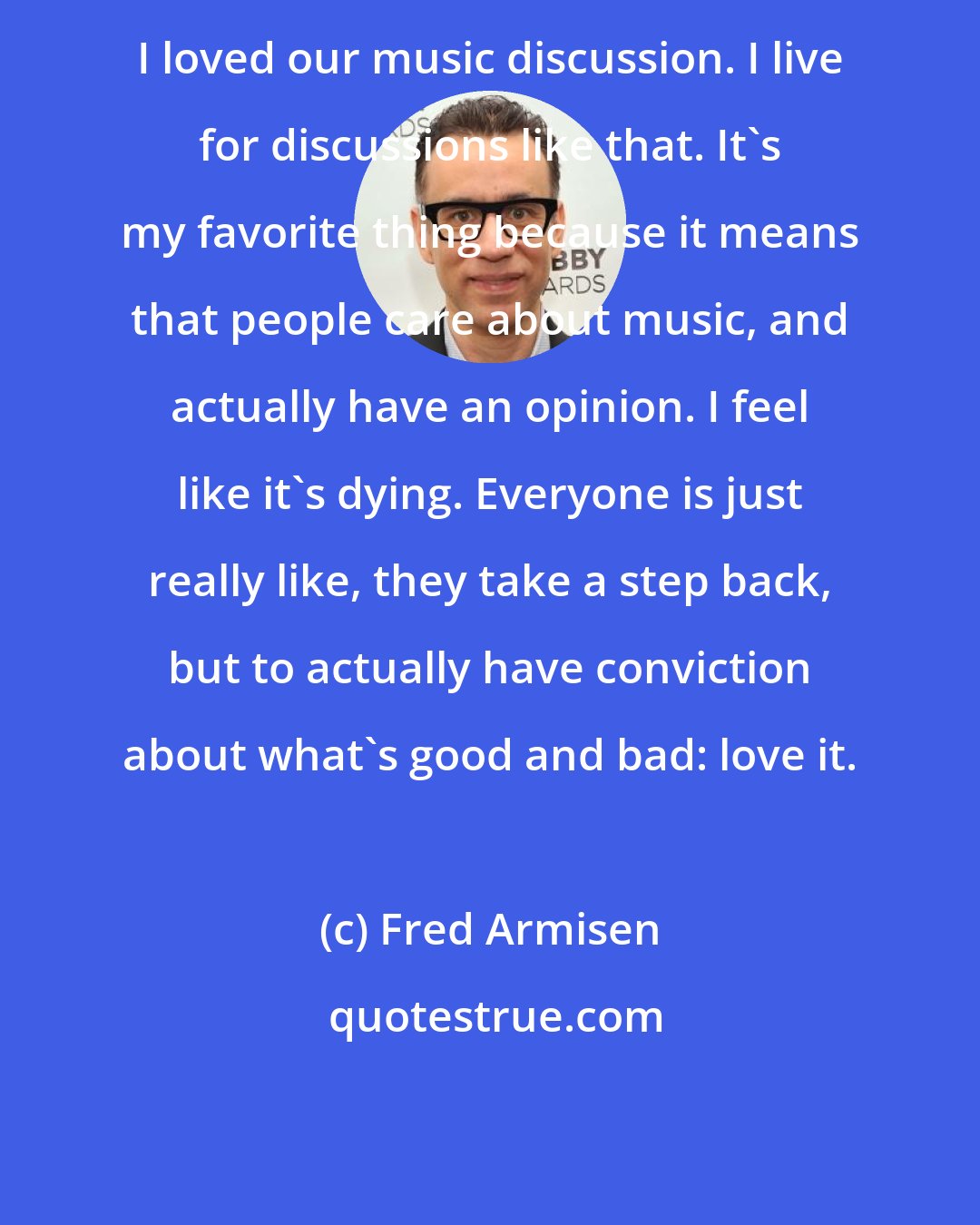 Fred Armisen: I loved our music discussion. I live for discussions like that. It's my favorite thing because it means that people care about music, and actually have an opinion. I feel like it's dying. Everyone is just really like, they take a step back, but to actually have conviction about what's good and bad: love it.