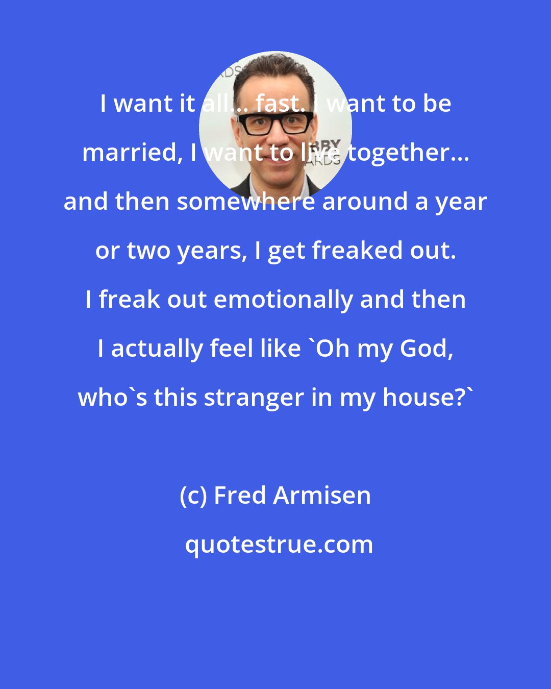 Fred Armisen: I want it all... fast. I want to be married, I want to live together... and then somewhere around a year or two years, I get freaked out. I freak out emotionally and then I actually feel like 'Oh my God, who's this stranger in my house?'