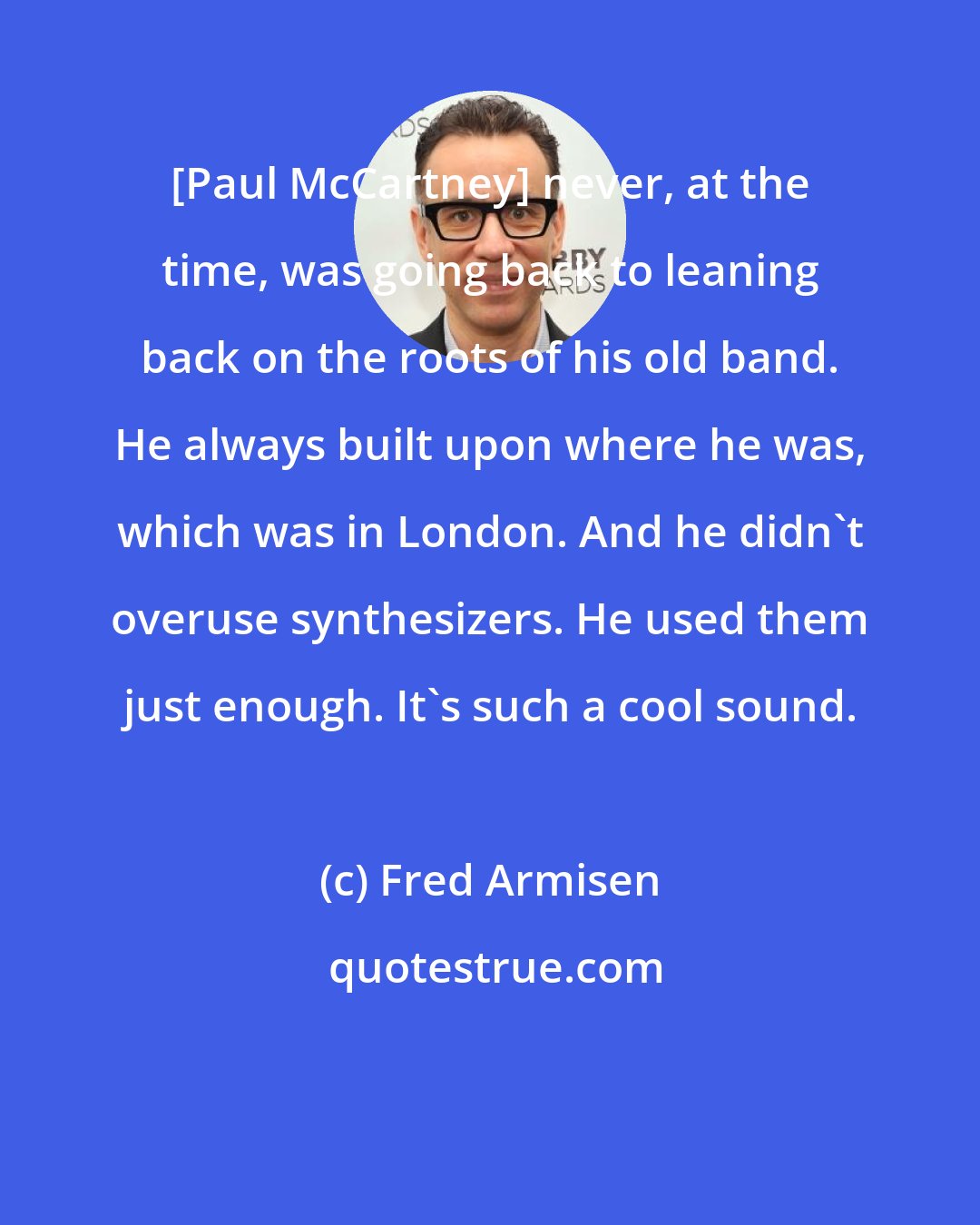 Fred Armisen: [Paul McCartney] never, at the time, was going back to leaning back on the roots of his old band. He always built upon where he was, which was in London. And he didn't overuse synthesizers. He used them just enough. It's such a cool sound.