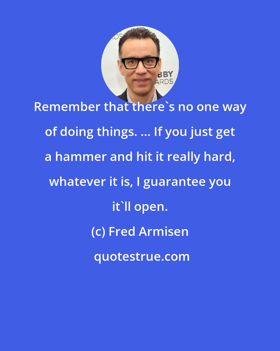 Fred Armisen: Remember that there's no one way of doing things. ... If you just get a hammer and hit it really hard, whatever it is, I guarantee you it'll open.