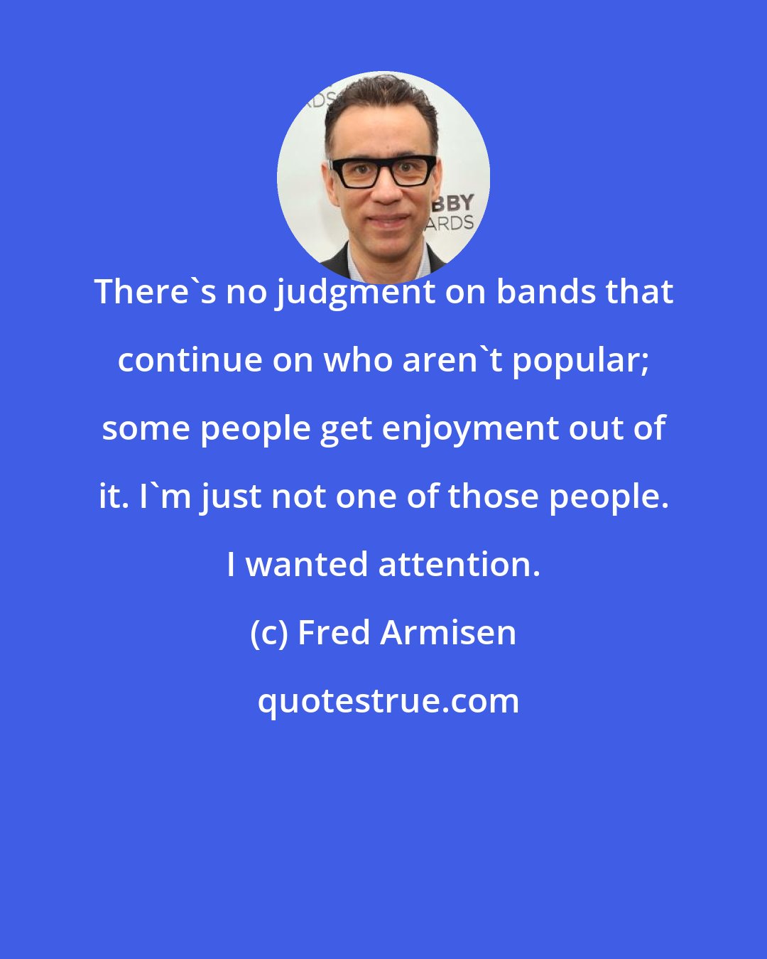 Fred Armisen: There's no judgment on bands that continue on who aren't popular; some people get enjoyment out of it. I'm just not one of those people. I wanted attention.