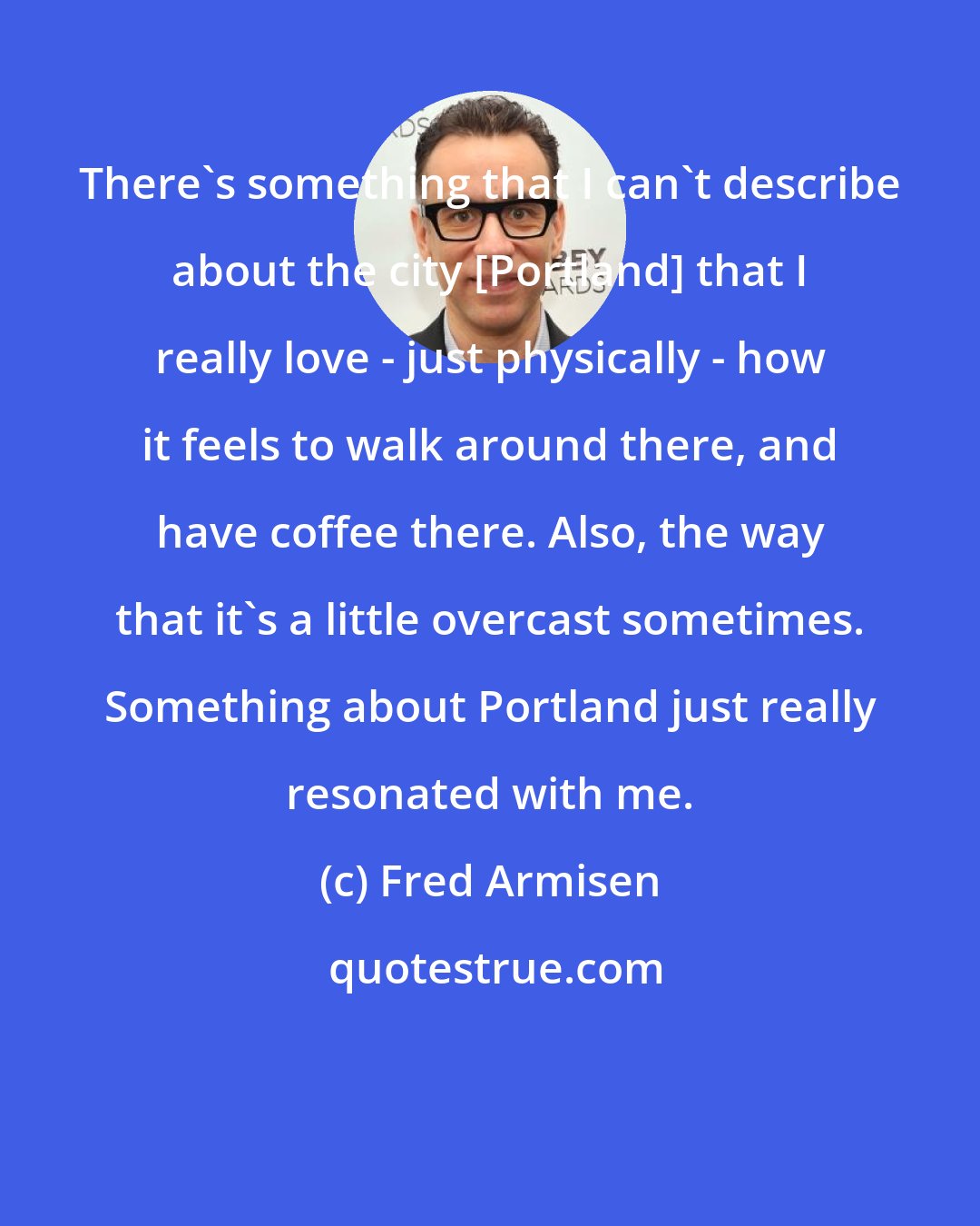 Fred Armisen: There's something that I can't describe about the city [Portland] that I really love - just physically - how it feels to walk around there, and have coffee there. Also, the way that it's a little overcast sometimes. Something about Portland just really resonated with me.