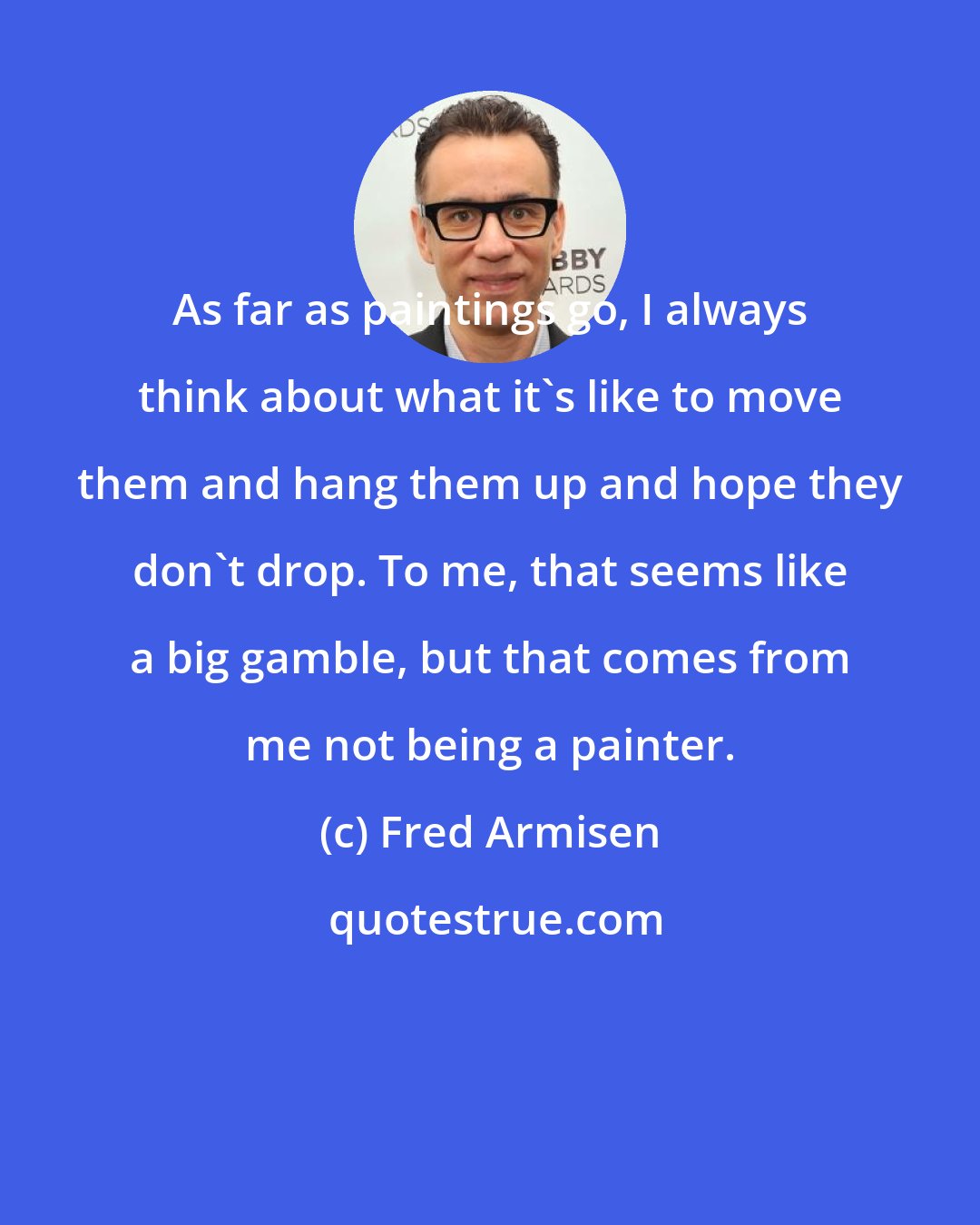 Fred Armisen: As far as paintings go, I always think about what it's like to move them and hang them up and hope they don't drop. To me, that seems like a big gamble, but that comes from me not being a painter.