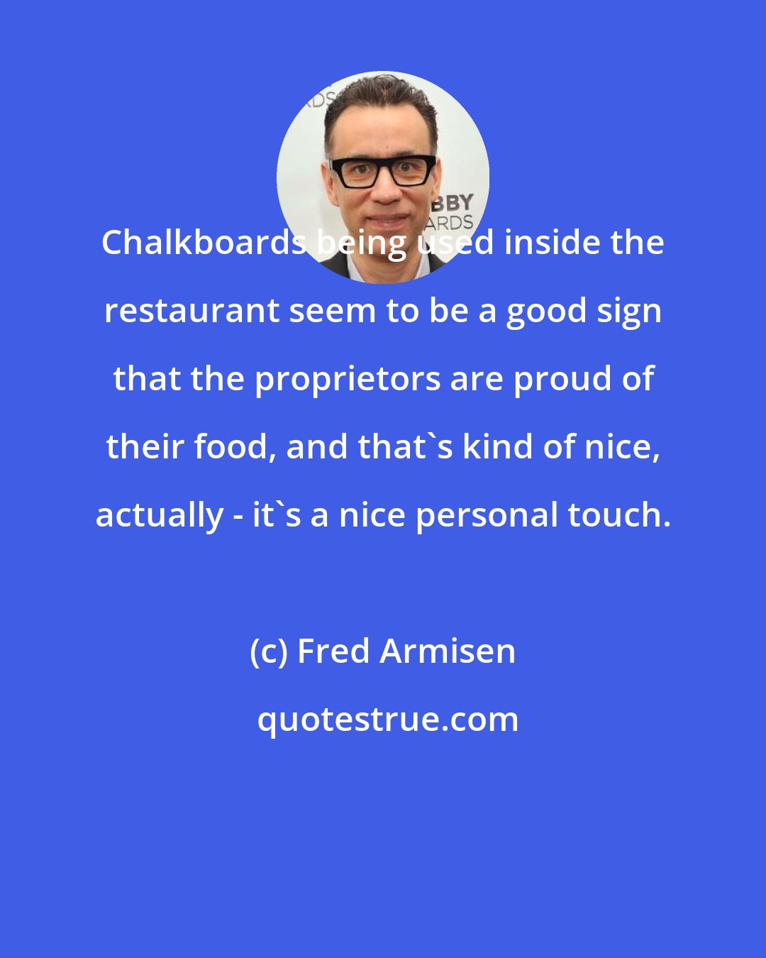 Fred Armisen: Chalkboards being used inside the restaurant seem to be a good sign that the proprietors are proud of their food, and that's kind of nice, actually - it's a nice personal touch.