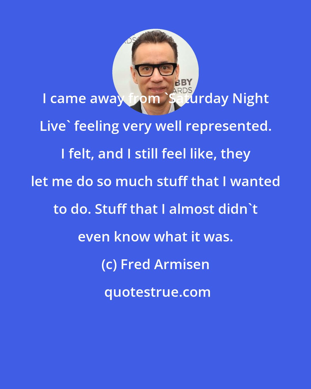 Fred Armisen: I came away from 'Saturday Night Live' feeling very well represented. I felt, and I still feel like, they let me do so much stuff that I wanted to do. Stuff that I almost didn't even know what it was.