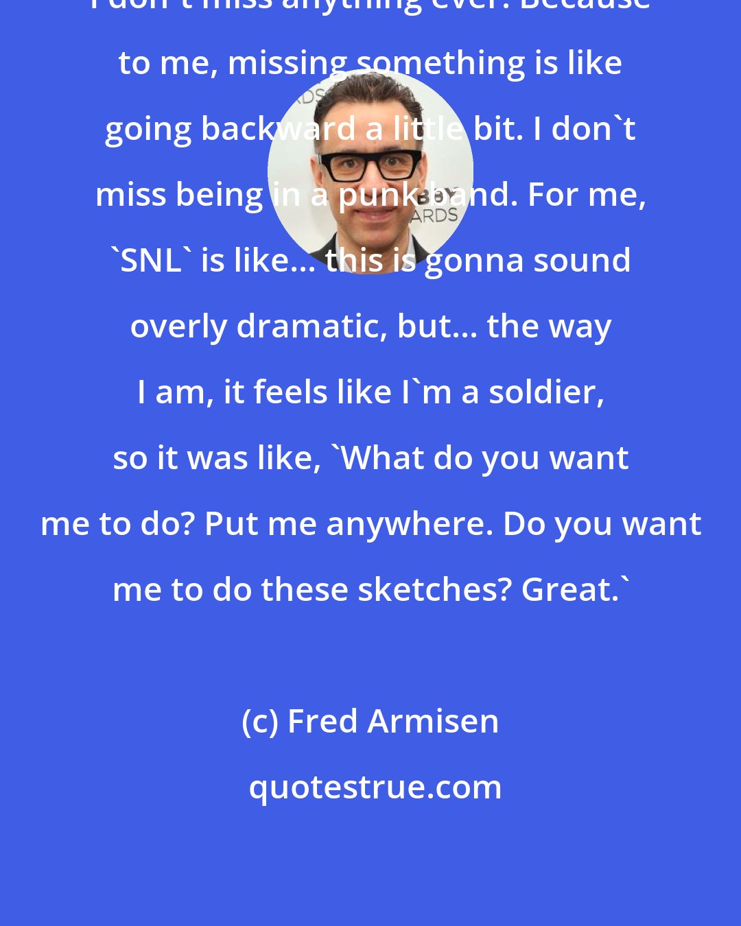 Fred Armisen: I don't miss anything ever. Because to me, missing something is like going backward a little bit. I don't miss being in a punk band. For me, 'SNL' is like... this is gonna sound overly dramatic, but... the way I am, it feels like I'm a soldier, so it was like, 'What do you want me to do? Put me anywhere. Do you want me to do these sketches? Great.'