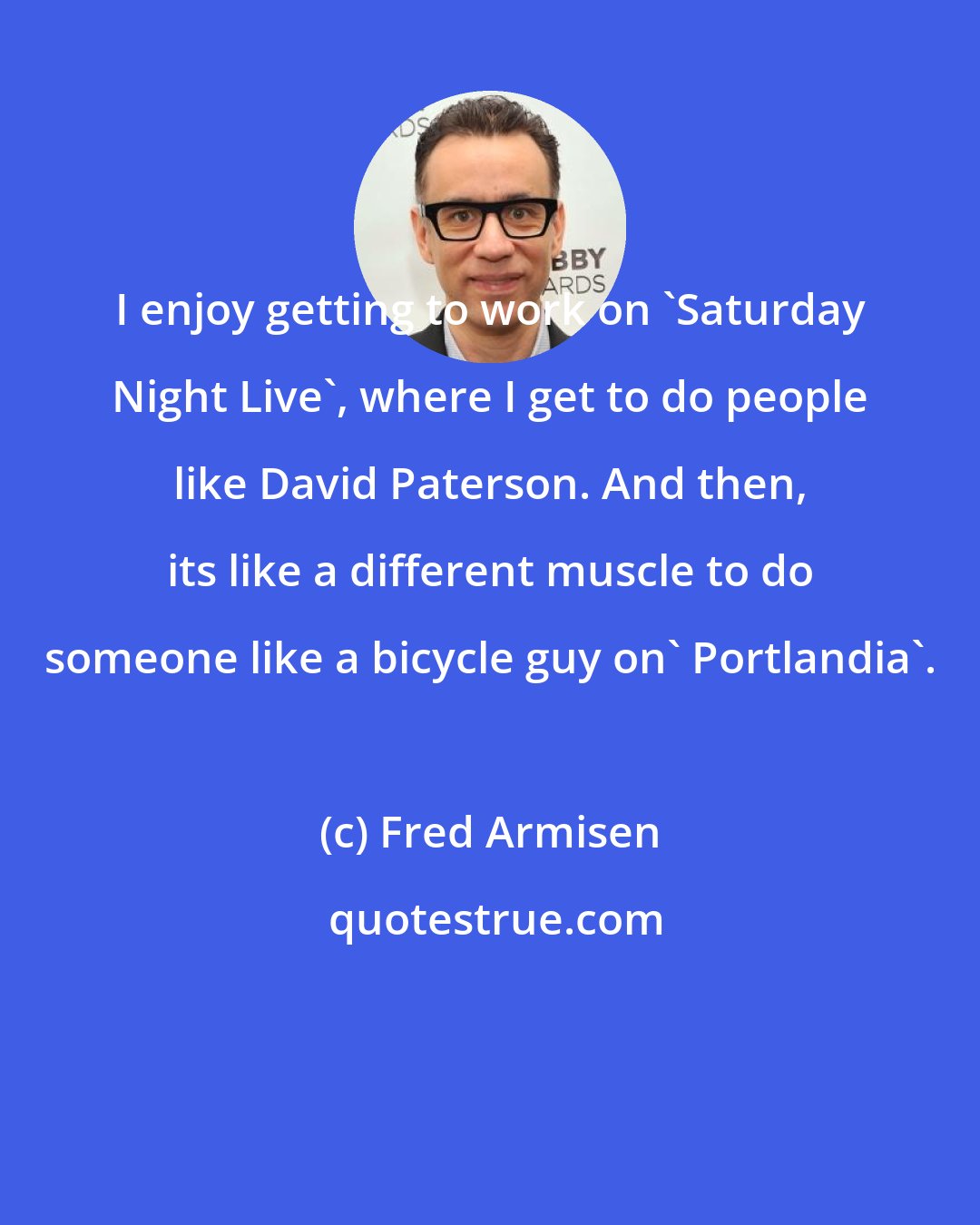 Fred Armisen: I enjoy getting to work on 'Saturday Night Live', where I get to do people like David Paterson. And then, its like a different muscle to do someone like a bicycle guy on' Portlandia'.