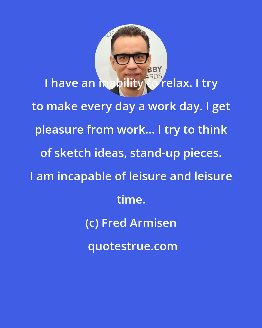 Fred Armisen: I have an inability to relax. I try to make every day a work day. I get pleasure from work... I try to think of sketch ideas, stand-up pieces. I am incapable of leisure and leisure time.