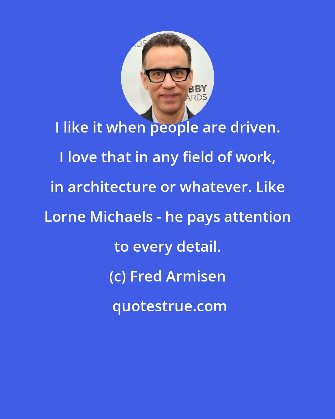 Fred Armisen: I like it when people are driven. I love that in any field of work, in architecture or whatever. Like Lorne Michaels - he pays attention to every detail.