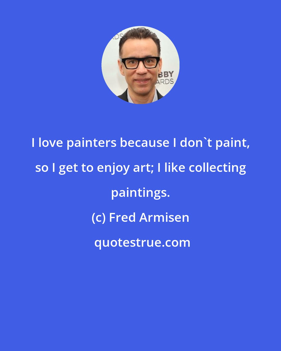 Fred Armisen: I love painters because I don't paint, so I get to enjoy art; I like collecting paintings.