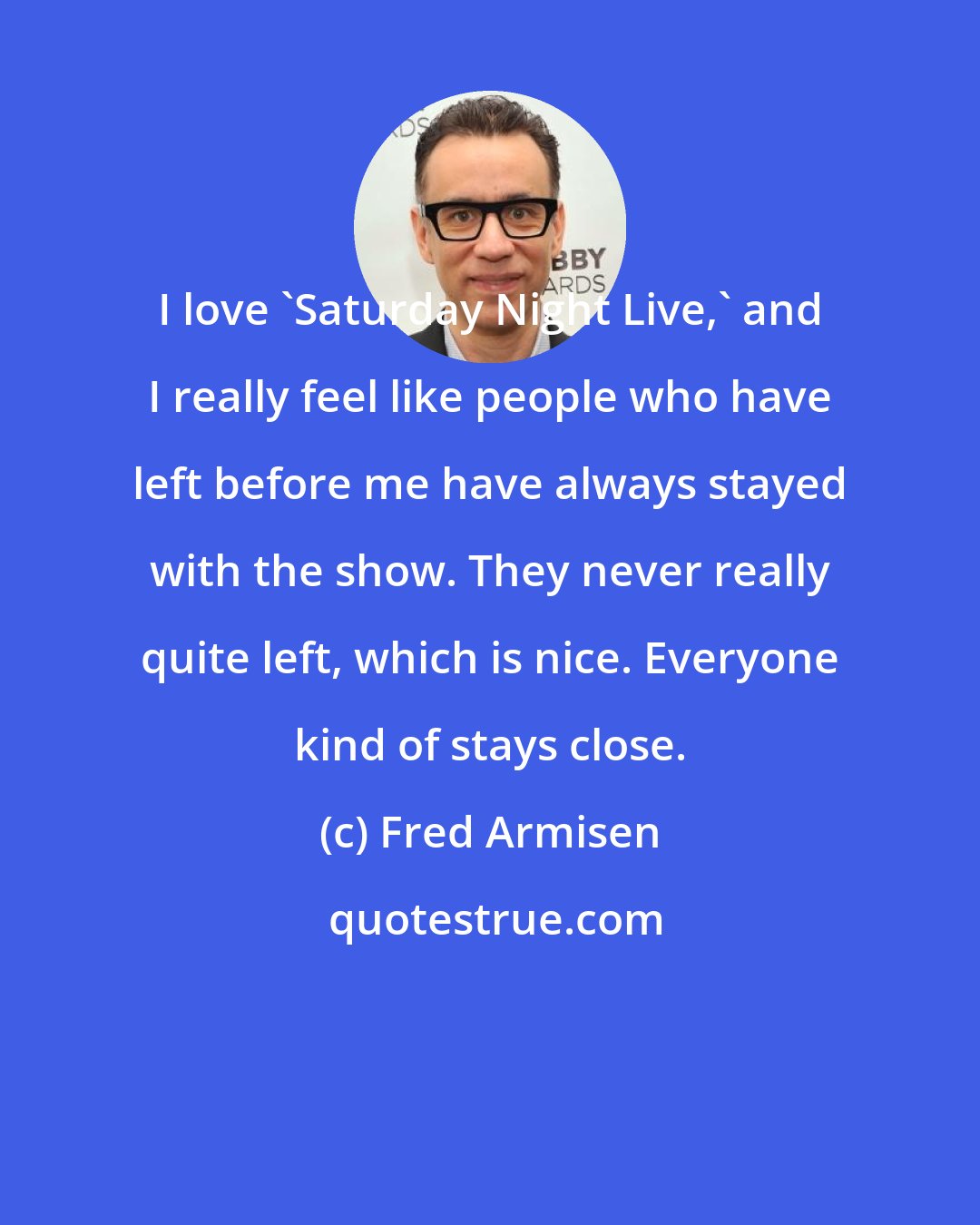 Fred Armisen: I love 'Saturday Night Live,' and I really feel like people who have left before me have always stayed with the show. They never really quite left, which is nice. Everyone kind of stays close.