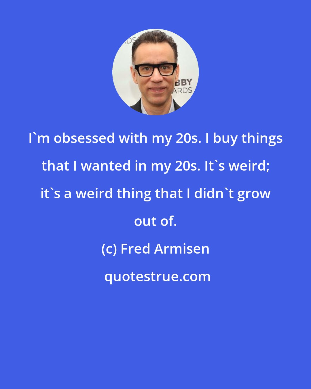 Fred Armisen: I'm obsessed with my 20s. I buy things that I wanted in my 20s. It's weird; it's a weird thing that I didn't grow out of.