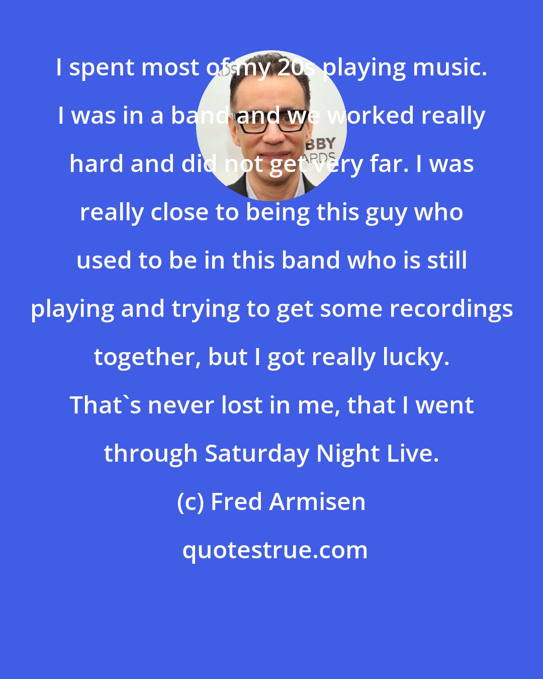 Fred Armisen: I spent most of my 20s playing music. I was in a band and we worked really hard and did not get very far. I was really close to being this guy who used to be in this band who is still playing and trying to get some recordings together, but I got really lucky. That's never lost in me, that I went through Saturday Night Live.