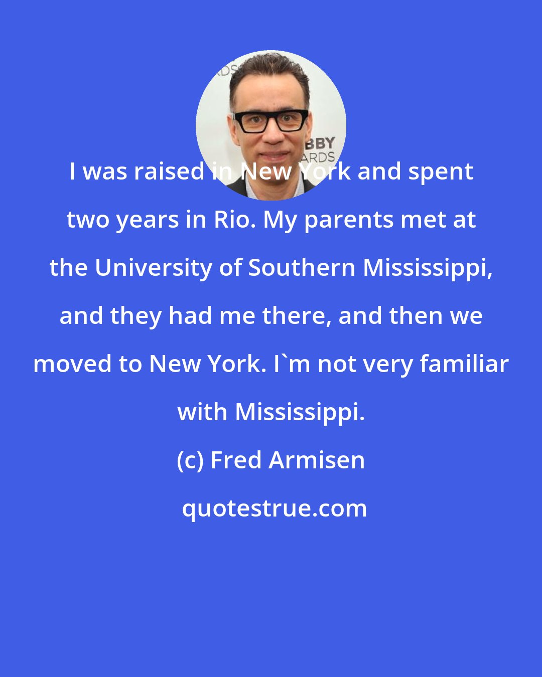 Fred Armisen: I was raised in New York and spent two years in Rio. My parents met at the University of Southern Mississippi, and they had me there, and then we moved to New York. I'm not very familiar with Mississippi.