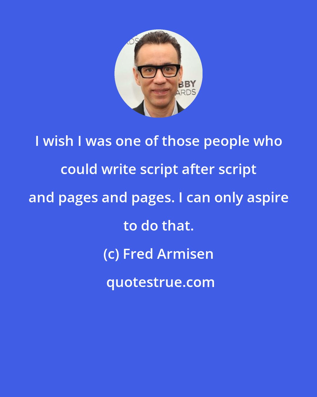 Fred Armisen: I wish I was one of those people who could write script after script and pages and pages. I can only aspire to do that.