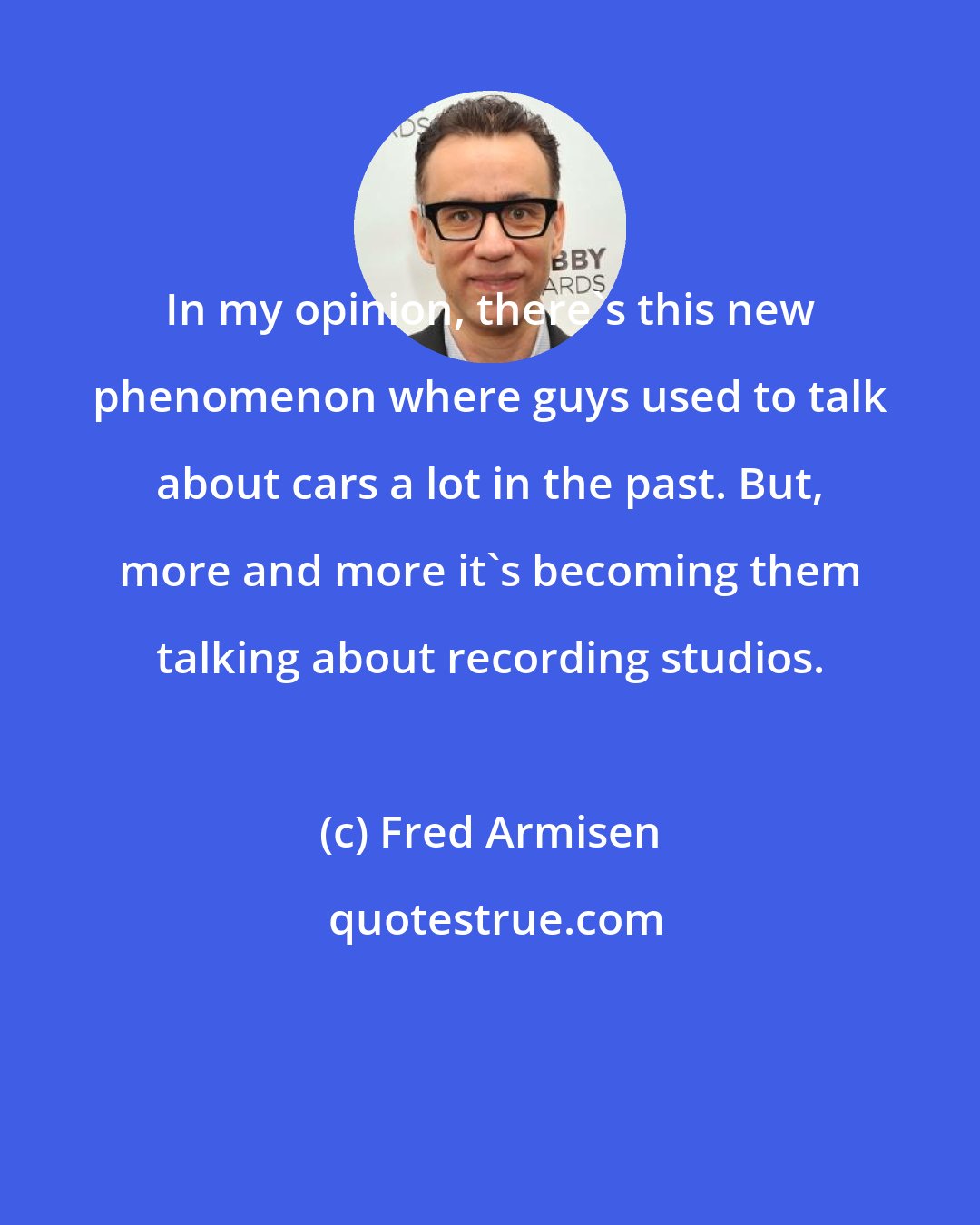 Fred Armisen: In my opinion, there's this new phenomenon where guys used to talk about cars a lot in the past. But, more and more it's becoming them talking about recording studios.