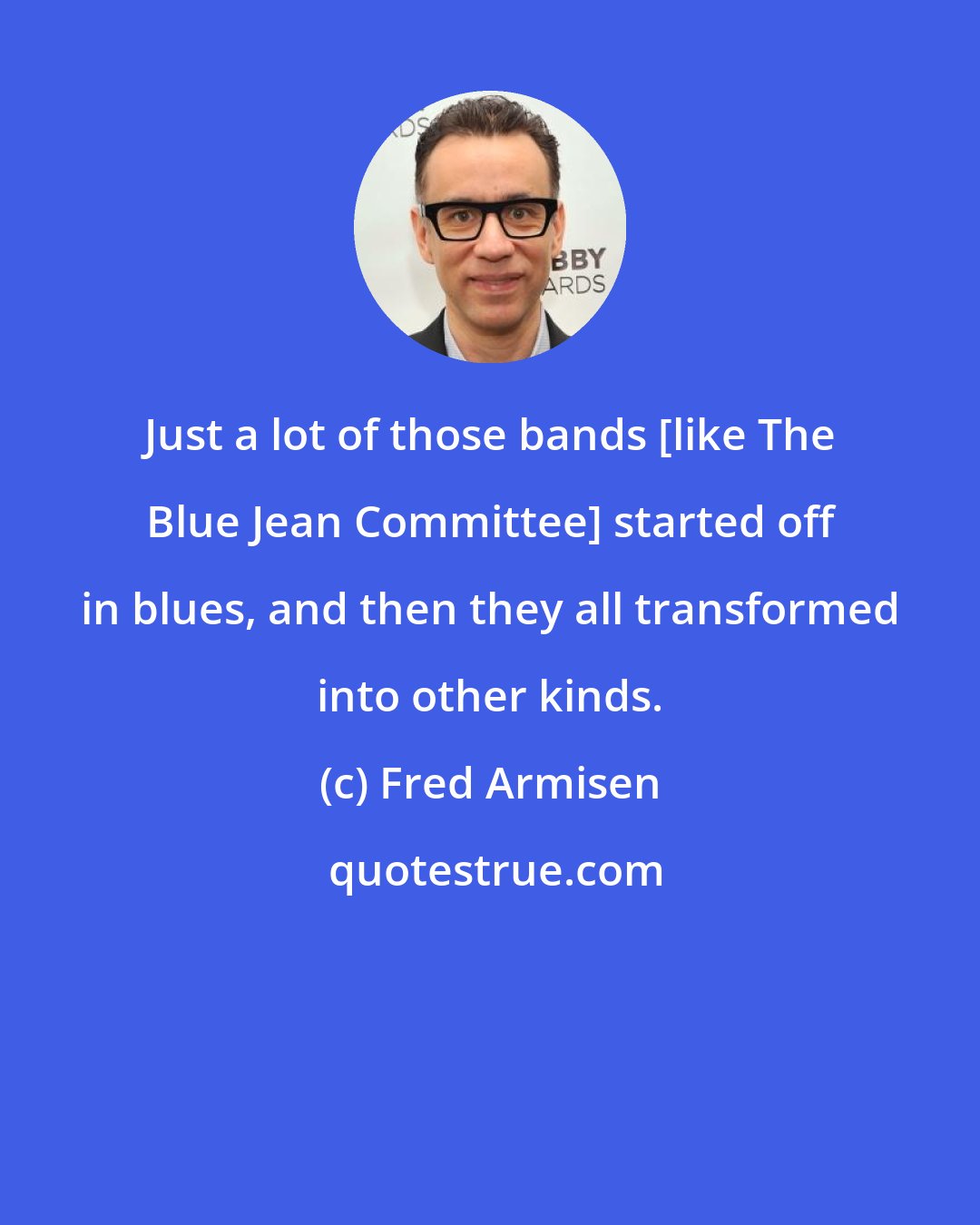 Fred Armisen: Just a lot of those bands [like The Blue Jean Committee] started off in blues, and then they all transformed into other kinds.