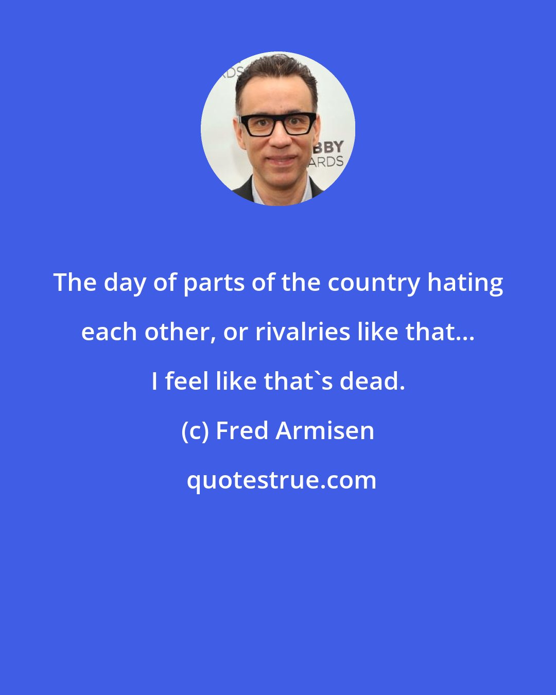 Fred Armisen: The day of parts of the country hating each other, or rivalries like that... I feel like that's dead.