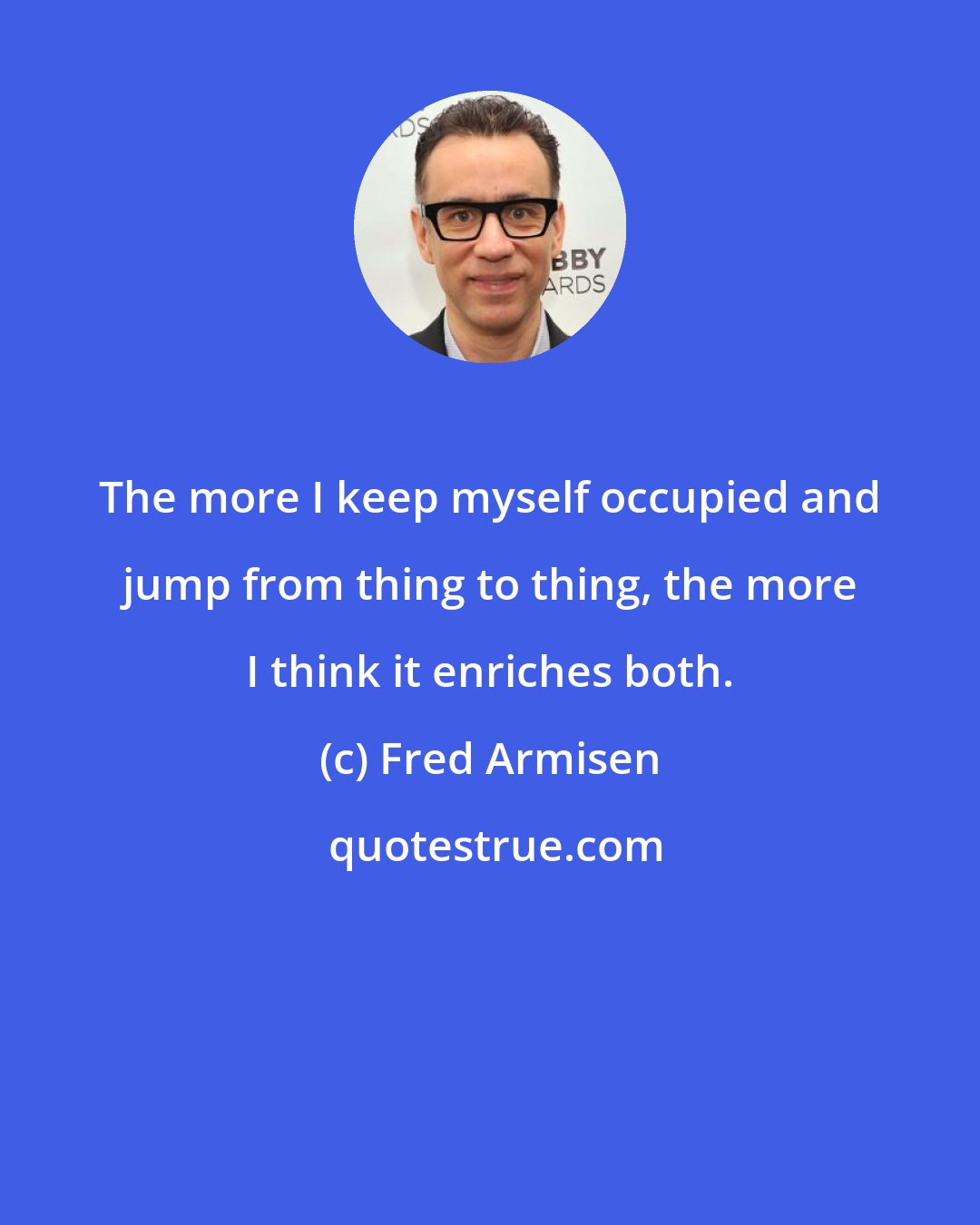 Fred Armisen: The more I keep myself occupied and jump from thing to thing, the more I think it enriches both.