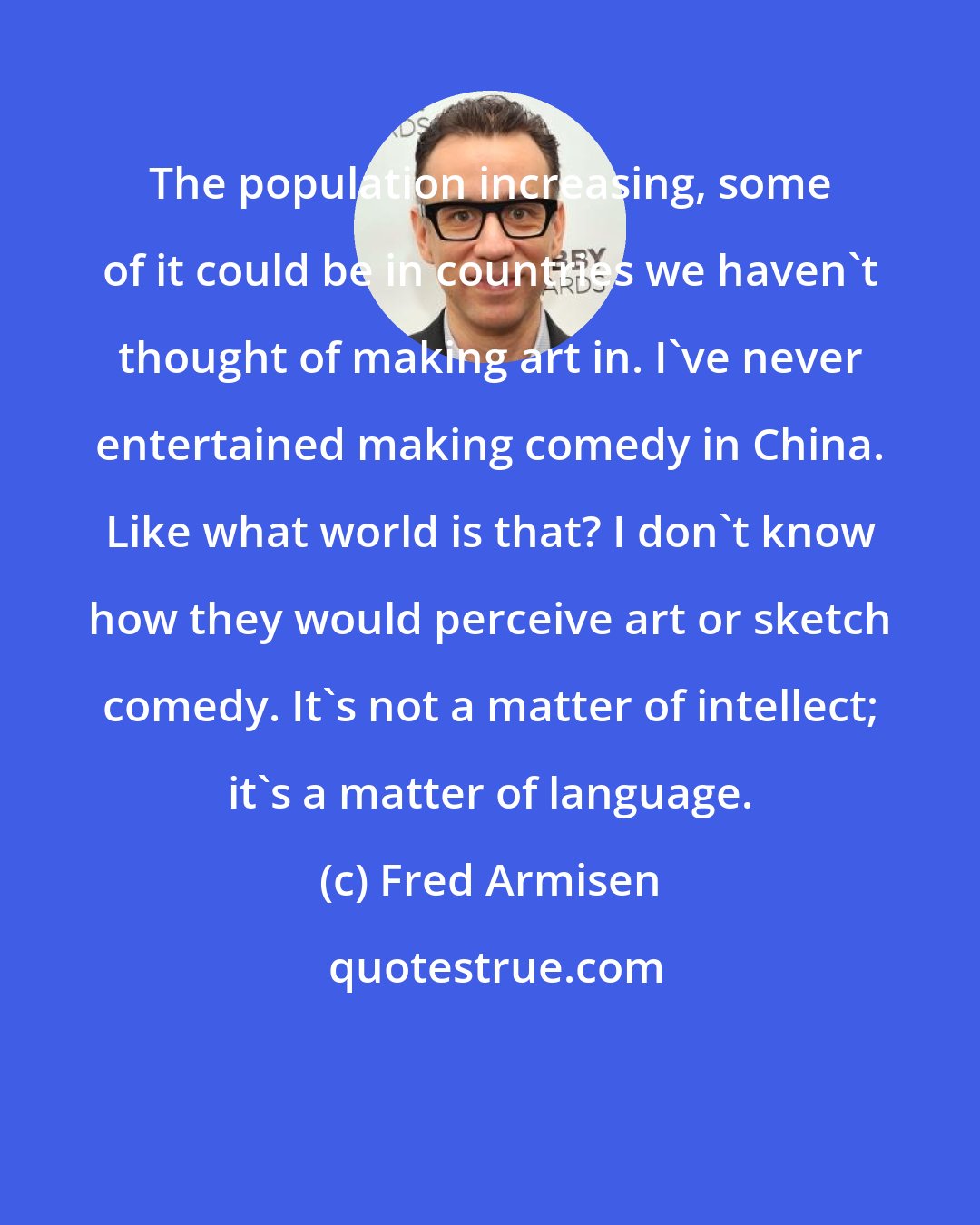 Fred Armisen: The population increasing, some of it could be in countries we haven't thought of making art in. I've never entertained making comedy in China. Like what world is that? I don't know how they would perceive art or sketch comedy. It's not a matter of intellect; it's a matter of language.