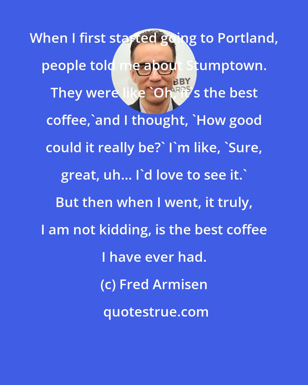 Fred Armisen: When I first started going to Portland, people told me about Stumptown. They were like 'Oh, it's the best coffee,'and I thought, 'How good could it really be?' I'm like, 'Sure, great, uh... I'd love to see it.' But then when I went, it truly, I am not kidding, is the best coffee I have ever had.