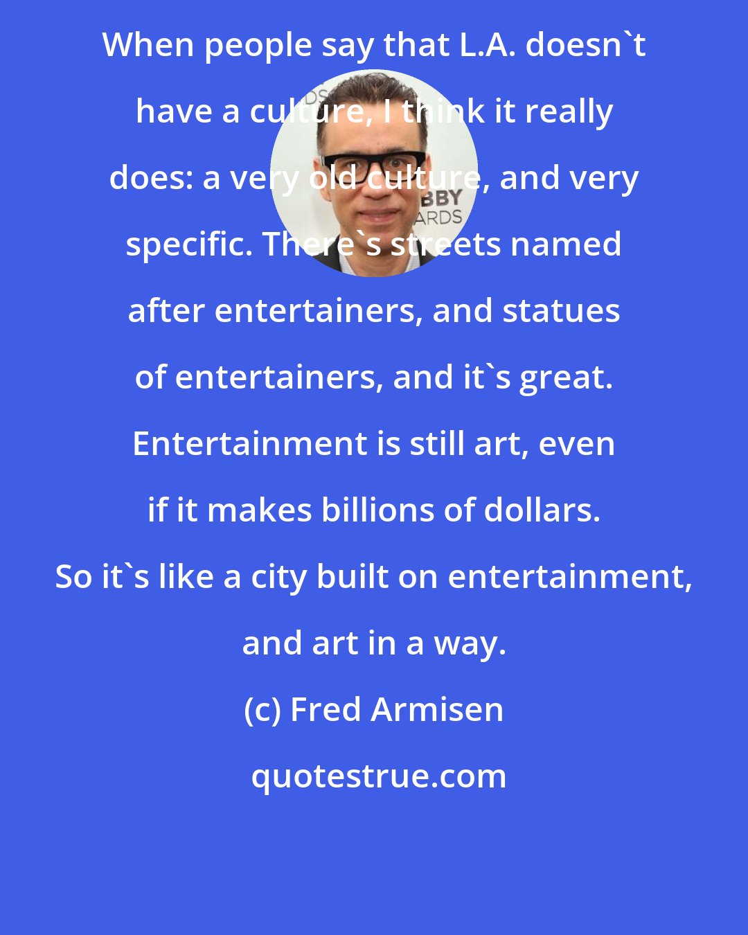 Fred Armisen: When people say that L.A. doesn't have a culture, I think it really does: a very old culture, and very specific. There's streets named after entertainers, and statues of entertainers, and it's great. Entertainment is still art, even if it makes billions of dollars. So it's like a city built on entertainment, and art in a way.