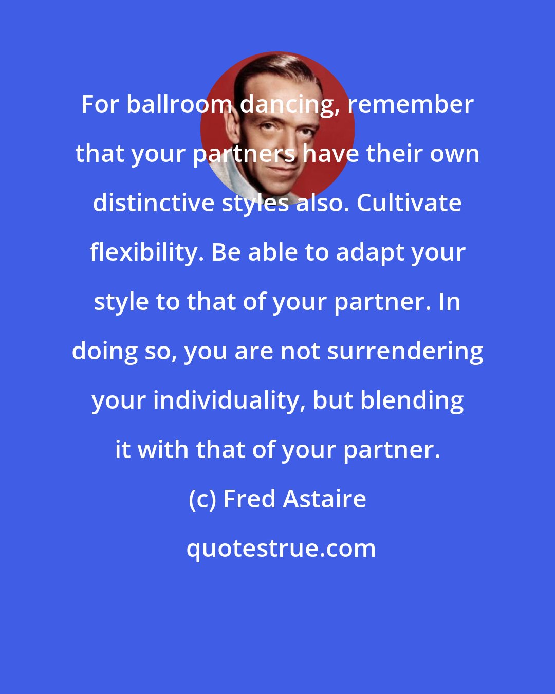 Fred Astaire: For ballroom dancing, remember that your partners have their own distinctive styles also. Cultivate flexibility. Be able to adapt your style to that of your partner. In doing so, you are not surrendering your individuality, but blending it with that of your partner.