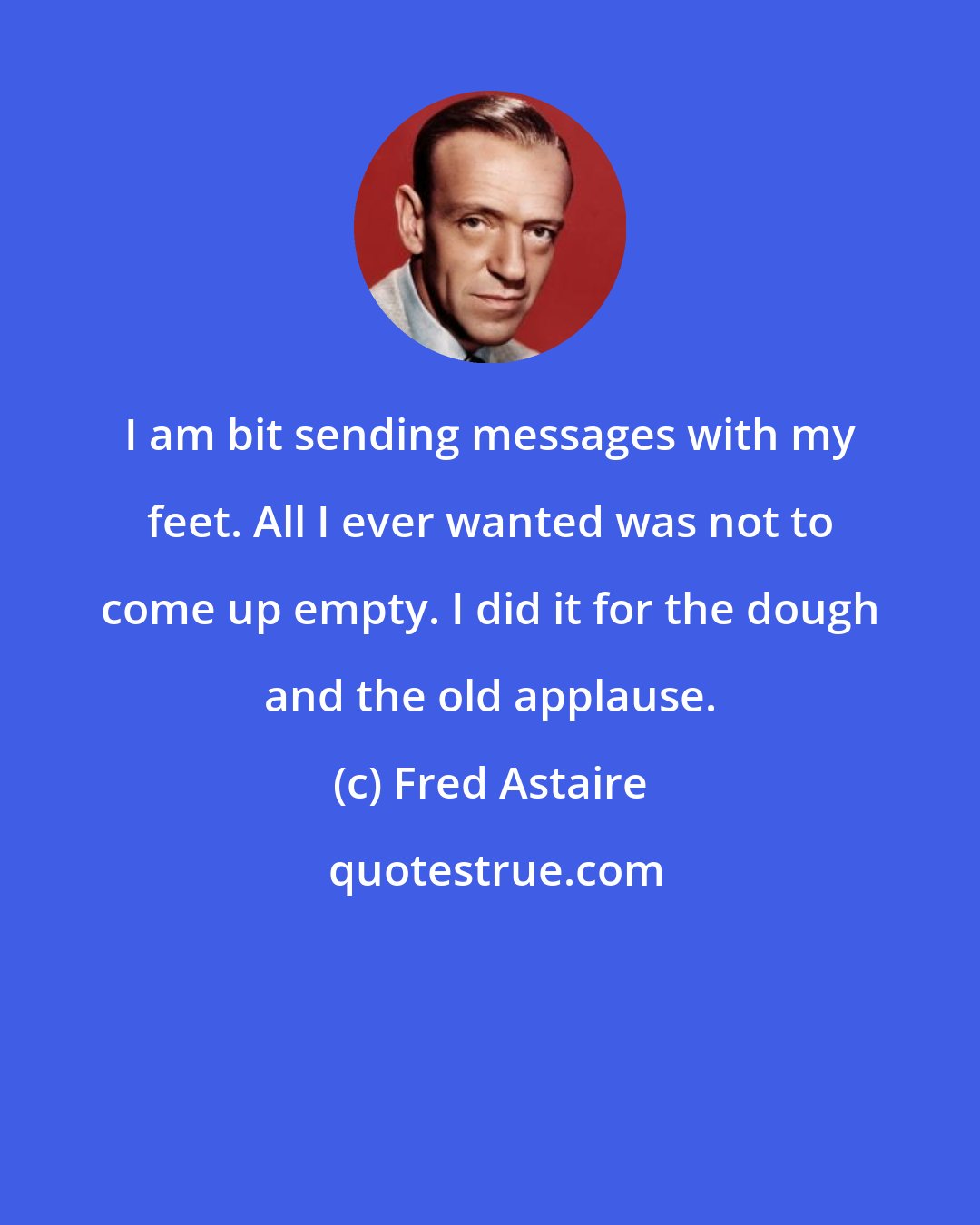 Fred Astaire: I am bit sending messages with my feet. All I ever wanted was not to come up empty. I did it for the dough and the old applause.