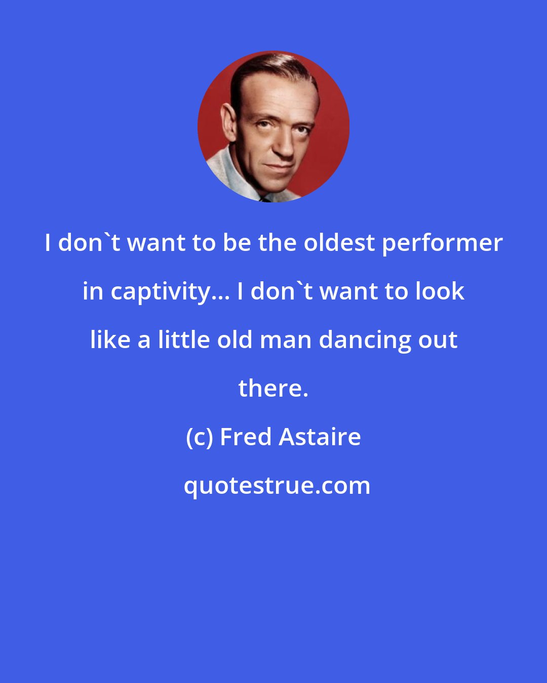 Fred Astaire: I don't want to be the oldest performer in captivity... I don't want to look like a little old man dancing out there.